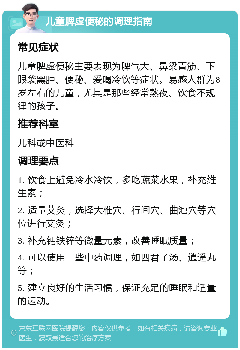 儿童脾虚便秘的调理指南 常见症状 儿童脾虚便秘主要表现为脾气大、鼻梁青筋、下眼袋黑肿、便秘、爱喝冷饮等症状。易感人群为8岁左右的儿童，尤其是那些经常熬夜、饮食不规律的孩子。 推荐科室 儿科或中医科 调理要点 1. 饮食上避免冷水冷饮，多吃蔬菜水果，补充维生素； 2. 适量艾灸，选择大椎穴、行间穴、曲池穴等穴位进行艾灸； 3. 补充钙铁锌等微量元素，改善睡眠质量； 4. 可以使用一些中药调理，如四君子汤、逍遥丸等； 5. 建立良好的生活习惯，保证充足的睡眠和适量的运动。