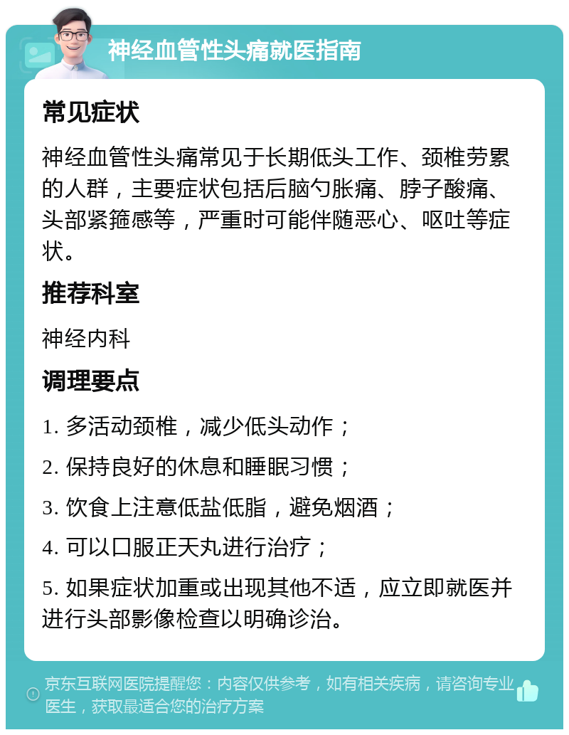 神经血管性头痛就医指南 常见症状 神经血管性头痛常见于长期低头工作、颈椎劳累的人群，主要症状包括后脑勺胀痛、脖子酸痛、头部紧箍感等，严重时可能伴随恶心、呕吐等症状。 推荐科室 神经内科 调理要点 1. 多活动颈椎，减少低头动作； 2. 保持良好的休息和睡眠习惯； 3. 饮食上注意低盐低脂，避免烟酒； 4. 可以口服正天丸进行治疗； 5. 如果症状加重或出现其他不适，应立即就医并进行头部影像检查以明确诊治。