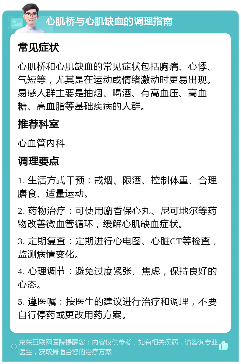 心肌桥与心肌缺血的调理指南 常见症状 心肌桥和心肌缺血的常见症状包括胸痛、心悸、气短等，尤其是在运动或情绪激动时更易出现。易感人群主要是抽烟、喝酒、有高血压、高血糖、高血脂等基础疾病的人群。 推荐科室 心血管内科 调理要点 1. 生活方式干预：戒烟、限酒、控制体重、合理膳食、适量运动。 2. 药物治疗：可使用麝香保心丸、尼可地尔等药物改善微血管循环，缓解心肌缺血症状。 3. 定期复查：定期进行心电图、心脏CT等检查，监测病情变化。 4. 心理调节：避免过度紧张、焦虑，保持良好的心态。 5. 遵医嘱：按医生的建议进行治疗和调理，不要自行停药或更改用药方案。