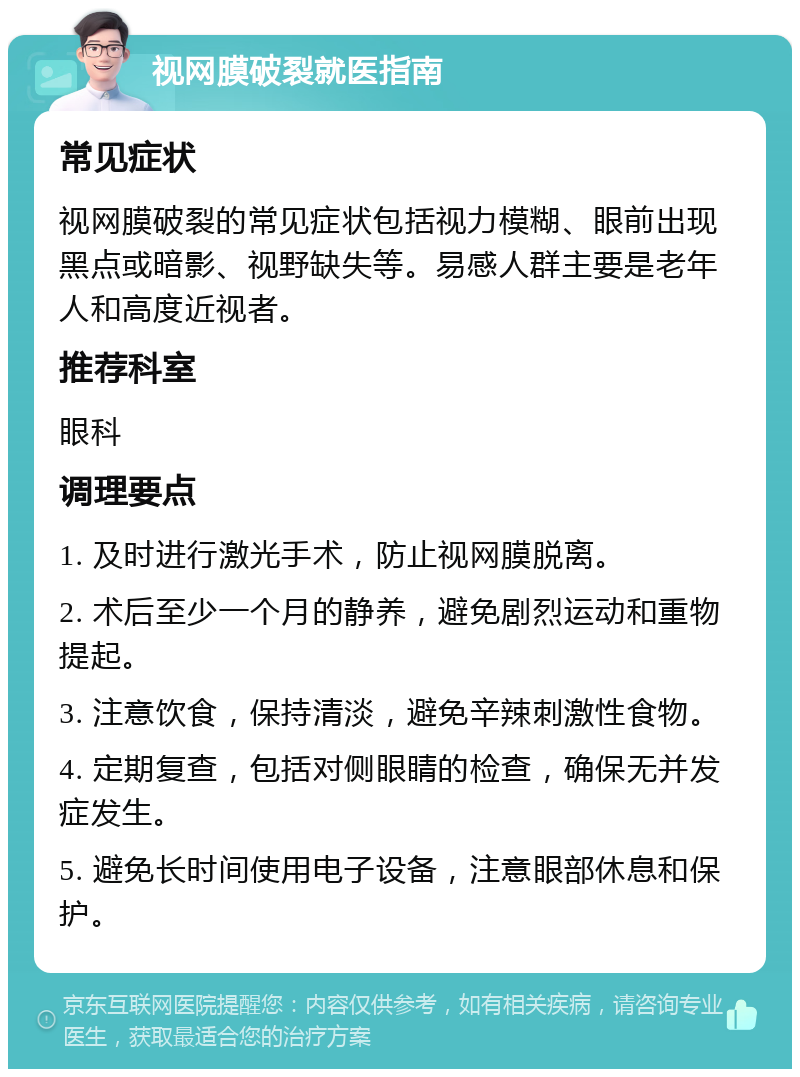 视网膜破裂就医指南 常见症状 视网膜破裂的常见症状包括视力模糊、眼前出现黑点或暗影、视野缺失等。易感人群主要是老年人和高度近视者。 推荐科室 眼科 调理要点 1. 及时进行激光手术，防止视网膜脱离。 2. 术后至少一个月的静养，避免剧烈运动和重物提起。 3. 注意饮食，保持清淡，避免辛辣刺激性食物。 4. 定期复查，包括对侧眼睛的检查，确保无并发症发生。 5. 避免长时间使用电子设备，注意眼部休息和保护。