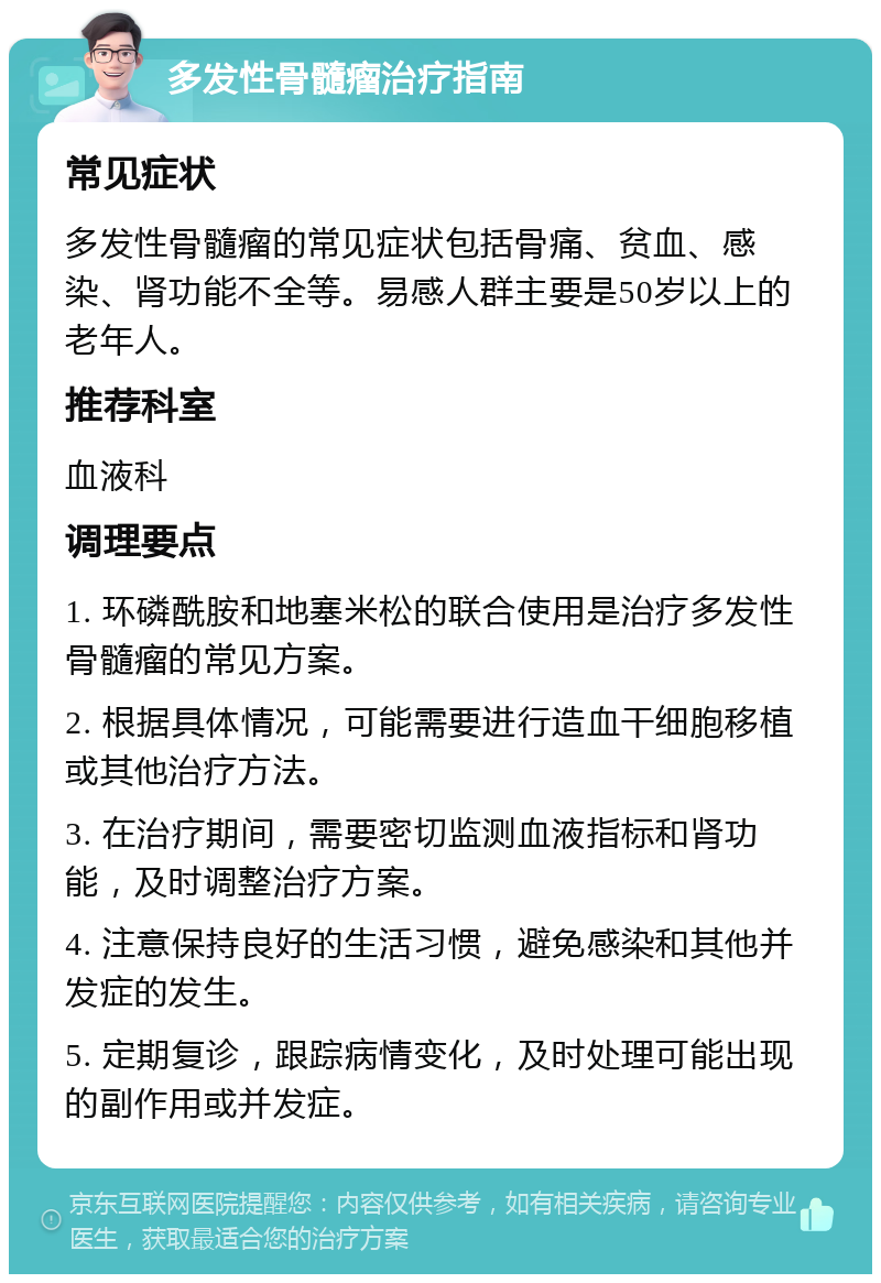 多发性骨髓瘤治疗指南 常见症状 多发性骨髓瘤的常见症状包括骨痛、贫血、感染、肾功能不全等。易感人群主要是50岁以上的老年人。 推荐科室 血液科 调理要点 1. 环磷酰胺和地塞米松的联合使用是治疗多发性骨髓瘤的常见方案。 2. 根据具体情况，可能需要进行造血干细胞移植或其他治疗方法。 3. 在治疗期间，需要密切监测血液指标和肾功能，及时调整治疗方案。 4. 注意保持良好的生活习惯，避免感染和其他并发症的发生。 5. 定期复诊，跟踪病情变化，及时处理可能出现的副作用或并发症。