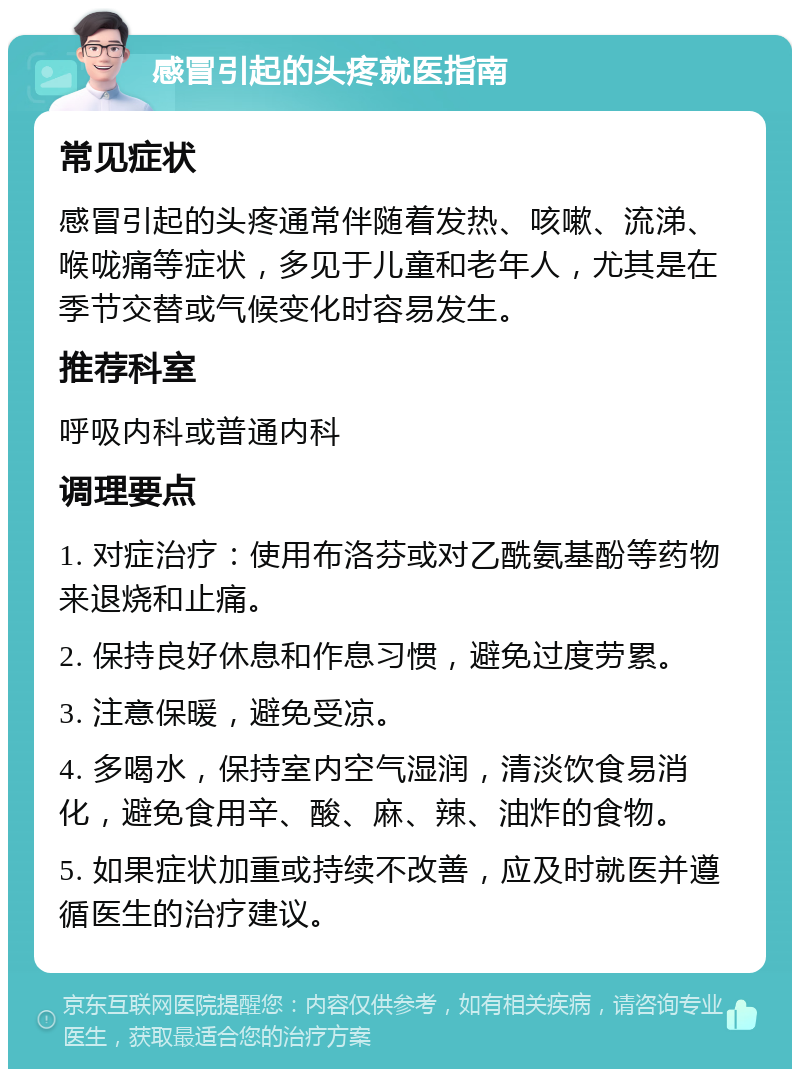 感冒引起的头疼就医指南 常见症状 感冒引起的头疼通常伴随着发热、咳嗽、流涕、喉咙痛等症状，多见于儿童和老年人，尤其是在季节交替或气候变化时容易发生。 推荐科室 呼吸内科或普通内科 调理要点 1. 对症治疗：使用布洛芬或对乙酰氨基酚等药物来退烧和止痛。 2. 保持良好休息和作息习惯，避免过度劳累。 3. 注意保暖，避免受凉。 4. 多喝水，保持室内空气湿润，清淡饮食易消化，避免食用辛、酸、麻、辣、油炸的食物。 5. 如果症状加重或持续不改善，应及时就医并遵循医生的治疗建议。