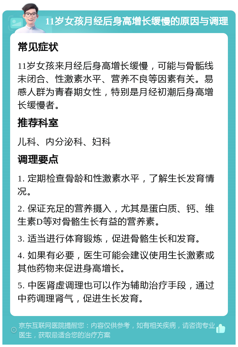 11岁女孩月经后身高增长缓慢的原因与调理 常见症状 11岁女孩来月经后身高增长缓慢，可能与骨骺线未闭合、性激素水平、营养不良等因素有关。易感人群为青春期女性，特别是月经初潮后身高增长缓慢者。 推荐科室 儿科、内分泌科、妇科 调理要点 1. 定期检查骨龄和性激素水平，了解生长发育情况。 2. 保证充足的营养摄入，尤其是蛋白质、钙、维生素D等对骨骼生长有益的营养素。 3. 适当进行体育锻炼，促进骨骼生长和发育。 4. 如果有必要，医生可能会建议使用生长激素或其他药物来促进身高增长。 5. 中医肾虚调理也可以作为辅助治疗手段，通过中药调理肾气，促进生长发育。