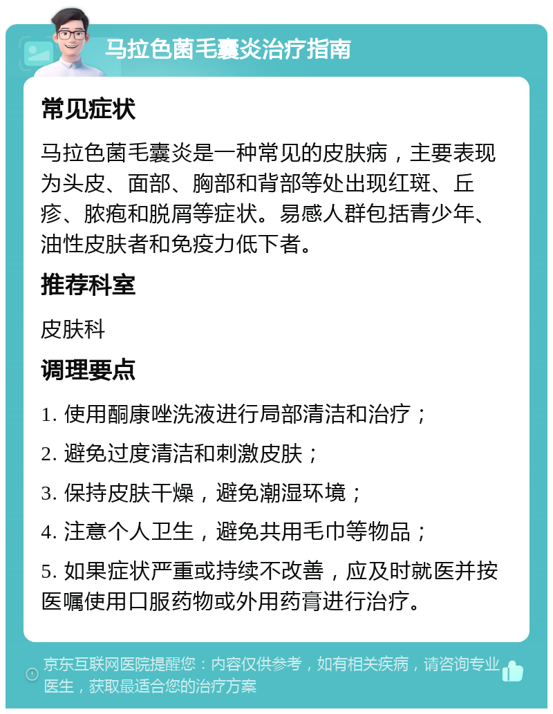 马拉色菌毛囊炎治疗指南 常见症状 马拉色菌毛囊炎是一种常见的皮肤病，主要表现为头皮、面部、胸部和背部等处出现红斑、丘疹、脓疱和脱屑等症状。易感人群包括青少年、油性皮肤者和免疫力低下者。 推荐科室 皮肤科 调理要点 1. 使用酮康唑洗液进行局部清洁和治疗； 2. 避免过度清洁和刺激皮肤； 3. 保持皮肤干燥，避免潮湿环境； 4. 注意个人卫生，避免共用毛巾等物品； 5. 如果症状严重或持续不改善，应及时就医并按医嘱使用口服药物或外用药膏进行治疗。