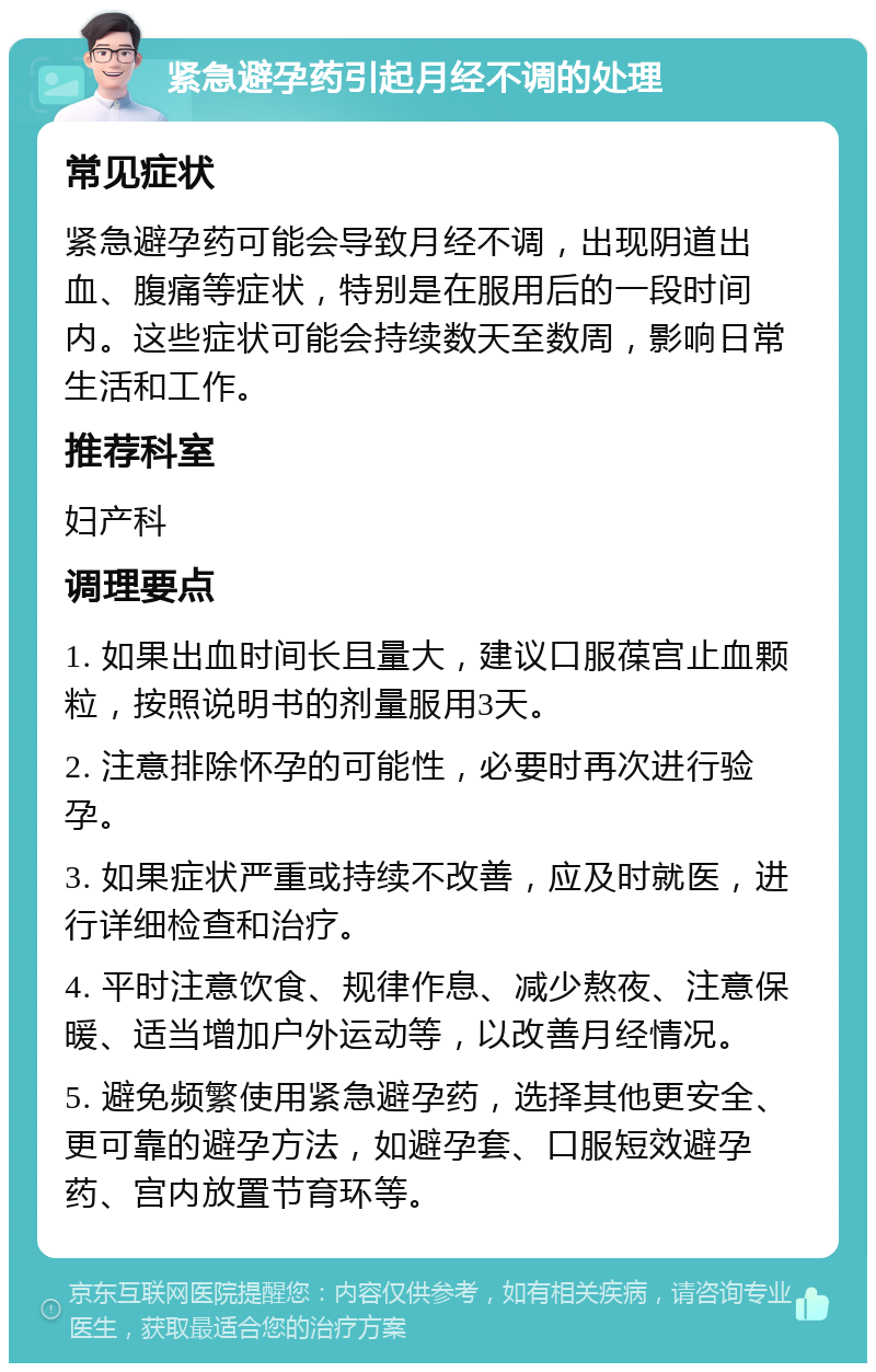 紧急避孕药引起月经不调的处理 常见症状 紧急避孕药可能会导致月经不调，出现阴道出血、腹痛等症状，特别是在服用后的一段时间内。这些症状可能会持续数天至数周，影响日常生活和工作。 推荐科室 妇产科 调理要点 1. 如果出血时间长且量大，建议口服葆宫止血颗粒，按照说明书的剂量服用3天。 2. 注意排除怀孕的可能性，必要时再次进行验孕。 3. 如果症状严重或持续不改善，应及时就医，进行详细检查和治疗。 4. 平时注意饮食、规律作息、减少熬夜、注意保暖、适当增加户外运动等，以改善月经情况。 5. 避免频繁使用紧急避孕药，选择其他更安全、更可靠的避孕方法，如避孕套、口服短效避孕药、宫内放置节育环等。