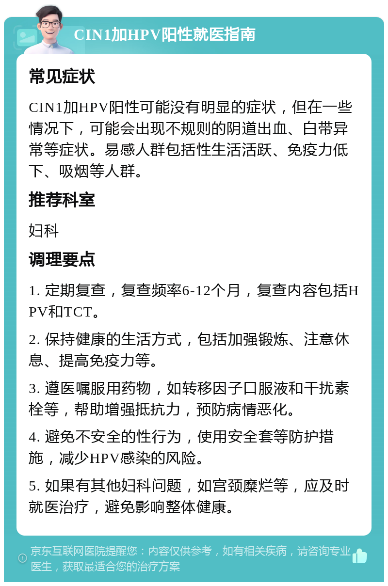 CIN1加HPV阳性就医指南 常见症状 CIN1加HPV阳性可能没有明显的症状，但在一些情况下，可能会出现不规则的阴道出血、白带异常等症状。易感人群包括性生活活跃、免疫力低下、吸烟等人群。 推荐科室 妇科 调理要点 1. 定期复查，复查频率6-12个月，复查内容包括HPV和TCT。 2. 保持健康的生活方式，包括加强锻炼、注意休息、提高免疫力等。 3. 遵医嘱服用药物，如转移因子口服液和干扰素栓等，帮助增强抵抗力，预防病情恶化。 4. 避免不安全的性行为，使用安全套等防护措施，减少HPV感染的风险。 5. 如果有其他妇科问题，如宫颈糜烂等，应及时就医治疗，避免影响整体健康。