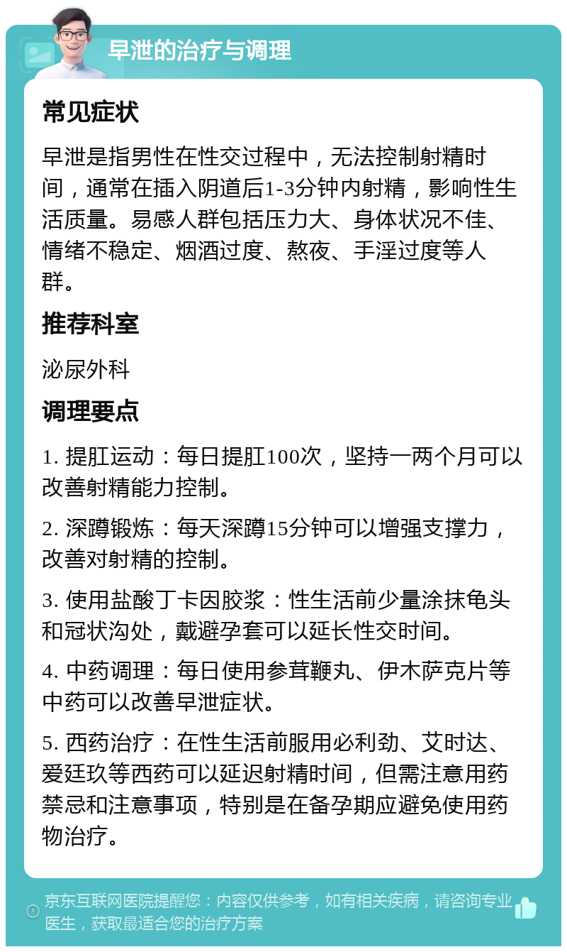 早泄的治疗与调理 常见症状 早泄是指男性在性交过程中，无法控制射精时间，通常在插入阴道后1-3分钟内射精，影响性生活质量。易感人群包括压力大、身体状况不佳、情绪不稳定、烟酒过度、熬夜、手淫过度等人群。 推荐科室 泌尿外科 调理要点 1. 提肛运动：每日提肛100次，坚持一两个月可以改善射精能力控制。 2. 深蹲锻炼：每天深蹲15分钟可以增强支撑力，改善对射精的控制。 3. 使用盐酸丁卡因胶浆：性生活前少量涂抹龟头和冠状沟处，戴避孕套可以延长性交时间。 4. 中药调理：每日使用参茸鞭丸、伊木萨克片等中药可以改善早泄症状。 5. 西药治疗：在性生活前服用必利劲、艾时达、爱廷玖等西药可以延迟射精时间，但需注意用药禁忌和注意事项，特别是在备孕期应避免使用药物治疗。