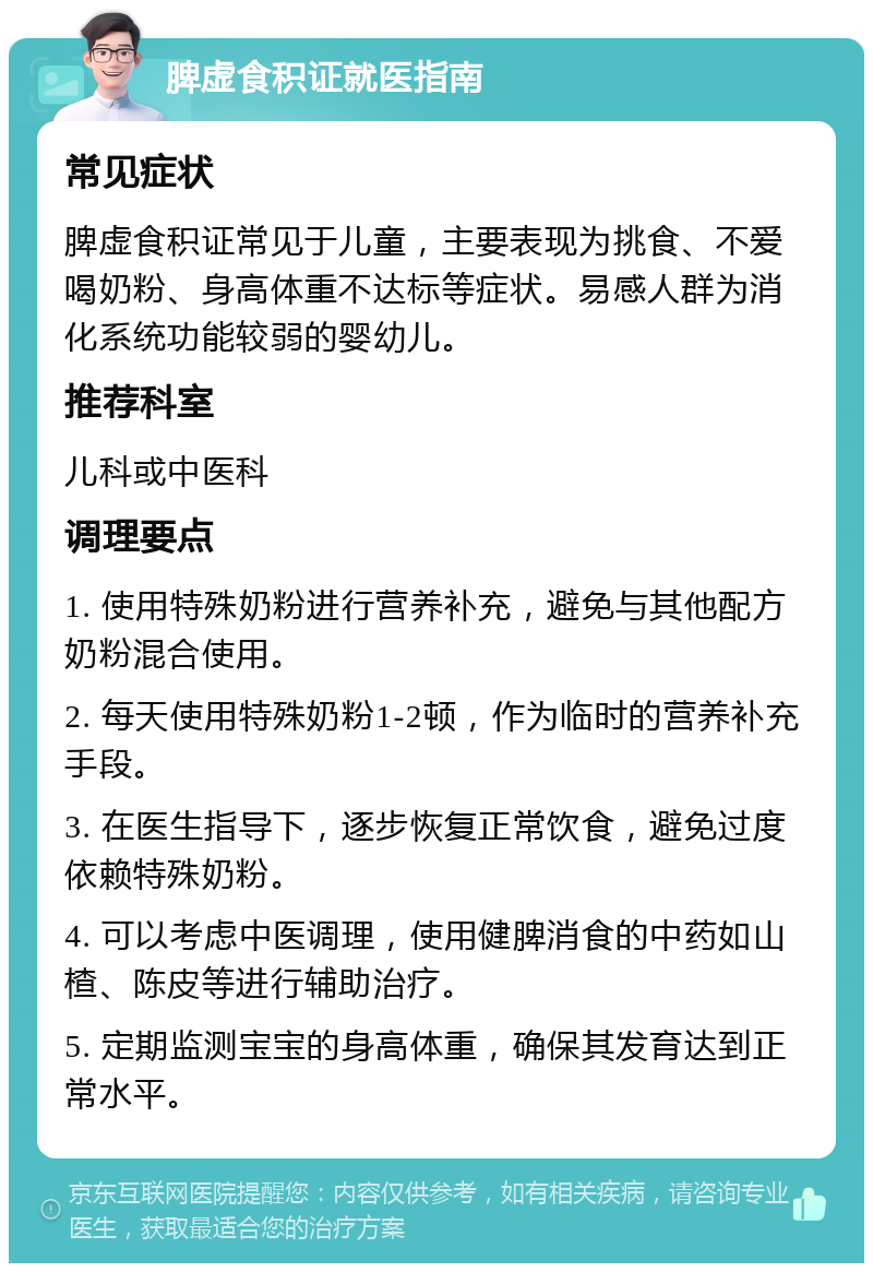 脾虚食积证就医指南 常见症状 脾虚食积证常见于儿童，主要表现为挑食、不爱喝奶粉、身高体重不达标等症状。易感人群为消化系统功能较弱的婴幼儿。 推荐科室 儿科或中医科 调理要点 1. 使用特殊奶粉进行营养补充，避免与其他配方奶粉混合使用。 2. 每天使用特殊奶粉1-2顿，作为临时的营养补充手段。 3. 在医生指导下，逐步恢复正常饮食，避免过度依赖特殊奶粉。 4. 可以考虑中医调理，使用健脾消食的中药如山楂、陈皮等进行辅助治疗。 5. 定期监测宝宝的身高体重，确保其发育达到正常水平。