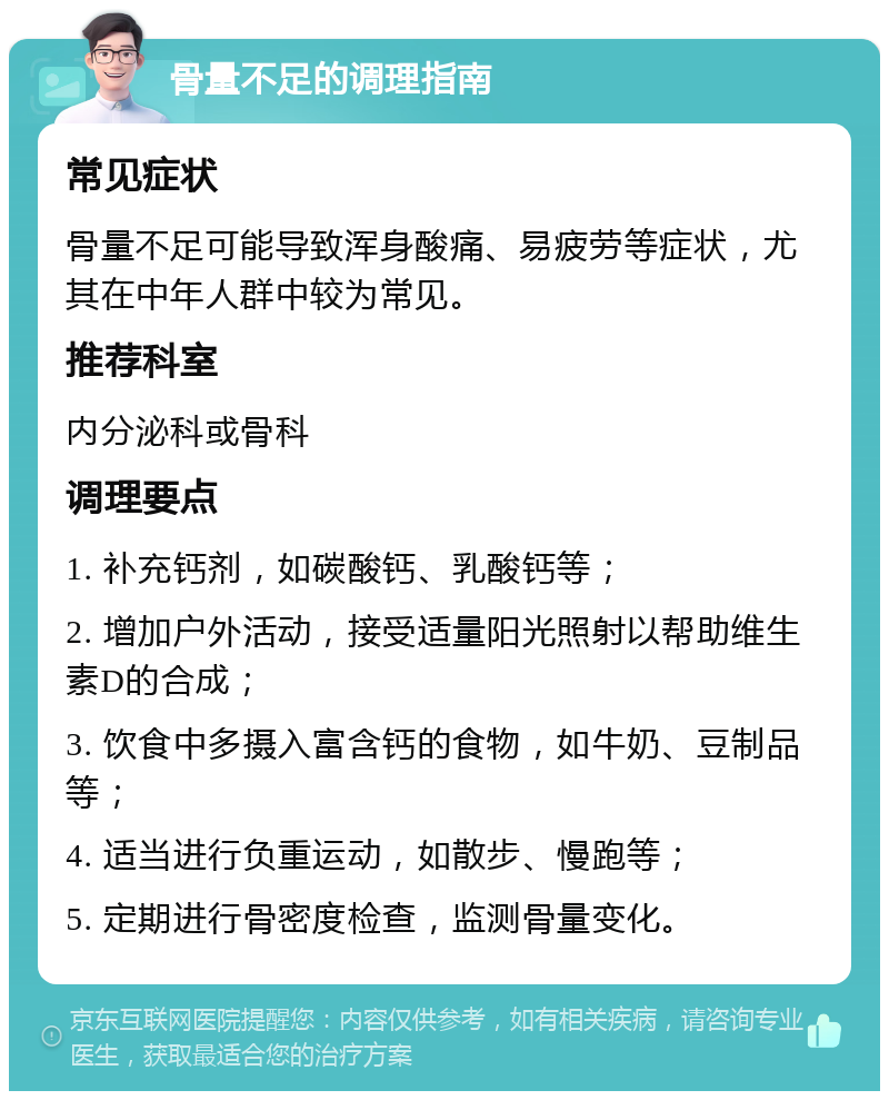 骨量不足的调理指南 常见症状 骨量不足可能导致浑身酸痛、易疲劳等症状，尤其在中年人群中较为常见。 推荐科室 内分泌科或骨科 调理要点 1. 补充钙剂，如碳酸钙、乳酸钙等； 2. 增加户外活动，接受适量阳光照射以帮助维生素D的合成； 3. 饮食中多摄入富含钙的食物，如牛奶、豆制品等； 4. 适当进行负重运动，如散步、慢跑等； 5. 定期进行骨密度检查，监测骨量变化。