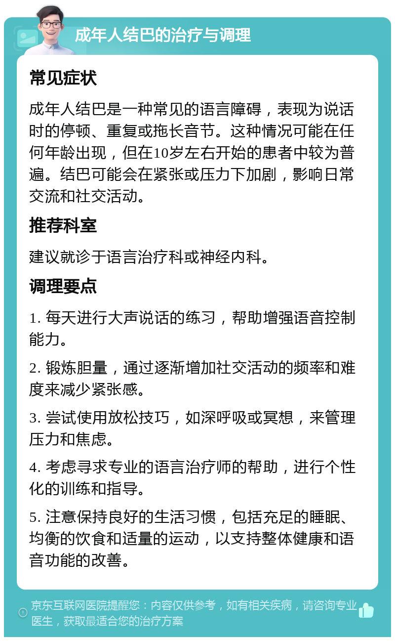 成年人结巴的治疗与调理 常见症状 成年人结巴是一种常见的语言障碍，表现为说话时的停顿、重复或拖长音节。这种情况可能在任何年龄出现，但在10岁左右开始的患者中较为普遍。结巴可能会在紧张或压力下加剧，影响日常交流和社交活动。 推荐科室 建议就诊于语言治疗科或神经内科。 调理要点 1. 每天进行大声说话的练习，帮助增强语音控制能力。 2. 锻炼胆量，通过逐渐增加社交活动的频率和难度来减少紧张感。 3. 尝试使用放松技巧，如深呼吸或冥想，来管理压力和焦虑。 4. 考虑寻求专业的语言治疗师的帮助，进行个性化的训练和指导。 5. 注意保持良好的生活习惯，包括充足的睡眠、均衡的饮食和适量的运动，以支持整体健康和语音功能的改善。