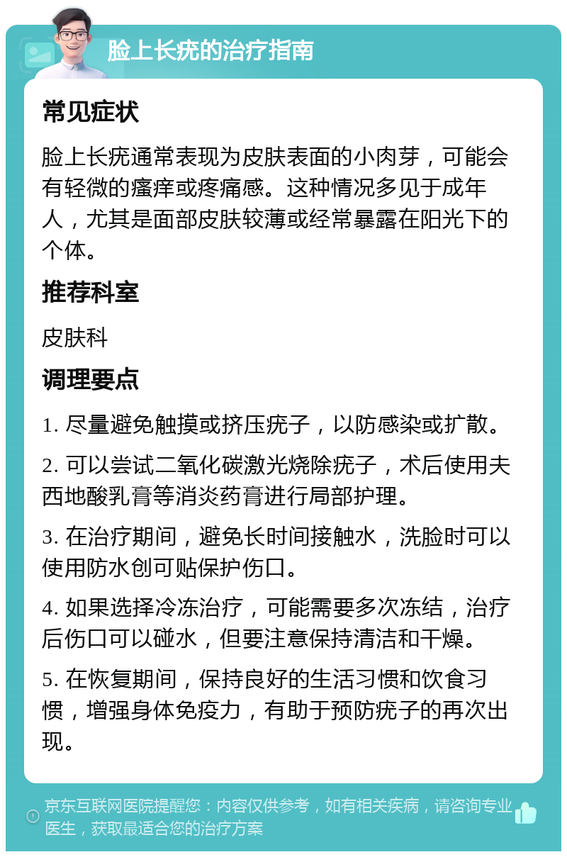 脸上长疣的治疗指南 常见症状 脸上长疣通常表现为皮肤表面的小肉芽，可能会有轻微的瘙痒或疼痛感。这种情况多见于成年人，尤其是面部皮肤较薄或经常暴露在阳光下的个体。 推荐科室 皮肤科 调理要点 1. 尽量避免触摸或挤压疣子，以防感染或扩散。 2. 可以尝试二氧化碳激光烧除疣子，术后使用夫西地酸乳膏等消炎药膏进行局部护理。 3. 在治疗期间，避免长时间接触水，洗脸时可以使用防水创可贴保护伤口。 4. 如果选择冷冻治疗，可能需要多次冻结，治疗后伤口可以碰水，但要注意保持清洁和干燥。 5. 在恢复期间，保持良好的生活习惯和饮食习惯，增强身体免疫力，有助于预防疣子的再次出现。