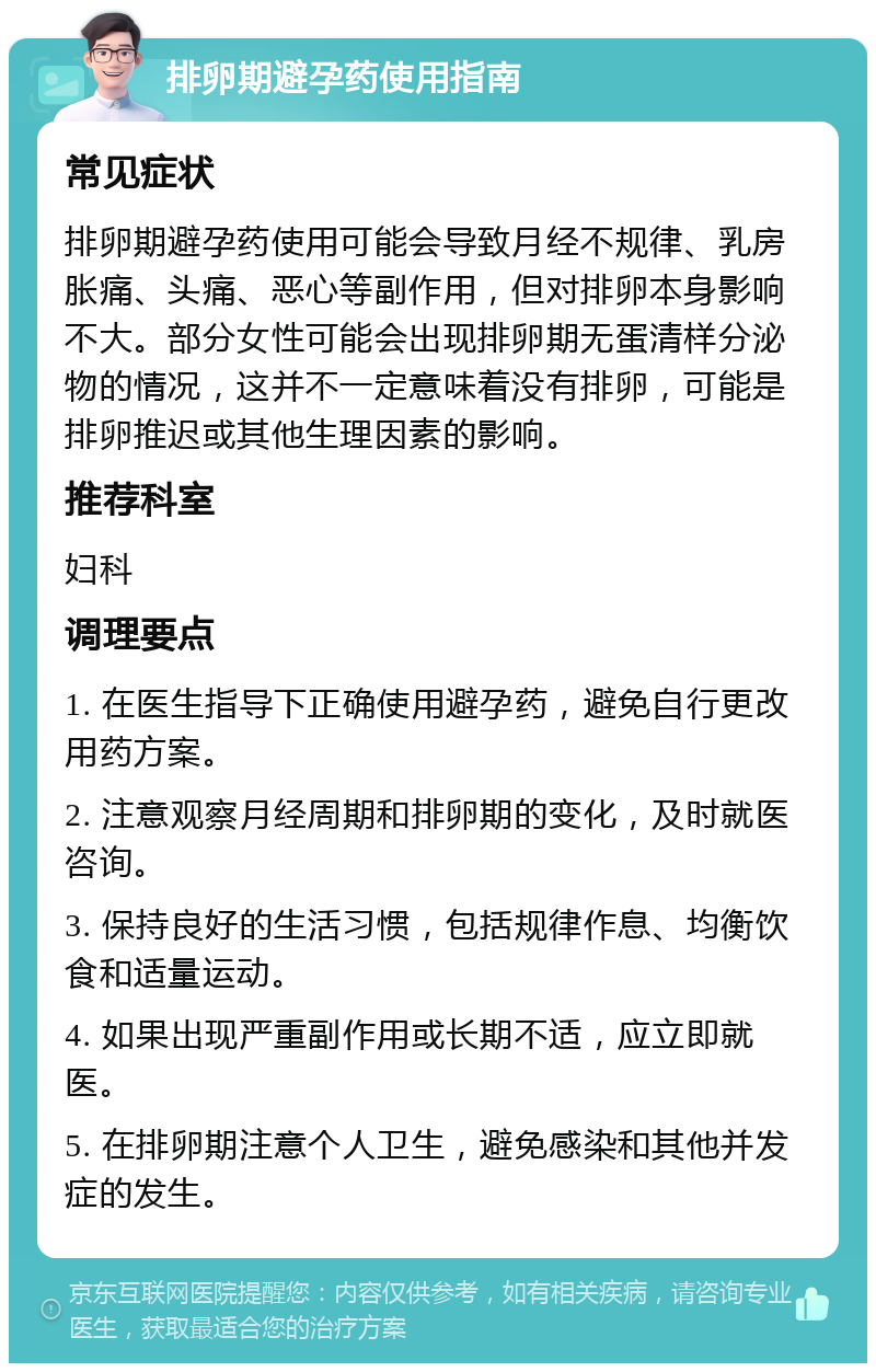 排卵期避孕药使用指南 常见症状 排卵期避孕药使用可能会导致月经不规律、乳房胀痛、头痛、恶心等副作用，但对排卵本身影响不大。部分女性可能会出现排卵期无蛋清样分泌物的情况，这并不一定意味着没有排卵，可能是排卵推迟或其他生理因素的影响。 推荐科室 妇科 调理要点 1. 在医生指导下正确使用避孕药，避免自行更改用药方案。 2. 注意观察月经周期和排卵期的变化，及时就医咨询。 3. 保持良好的生活习惯，包括规律作息、均衡饮食和适量运动。 4. 如果出现严重副作用或长期不适，应立即就医。 5. 在排卵期注意个人卫生，避免感染和其他并发症的发生。