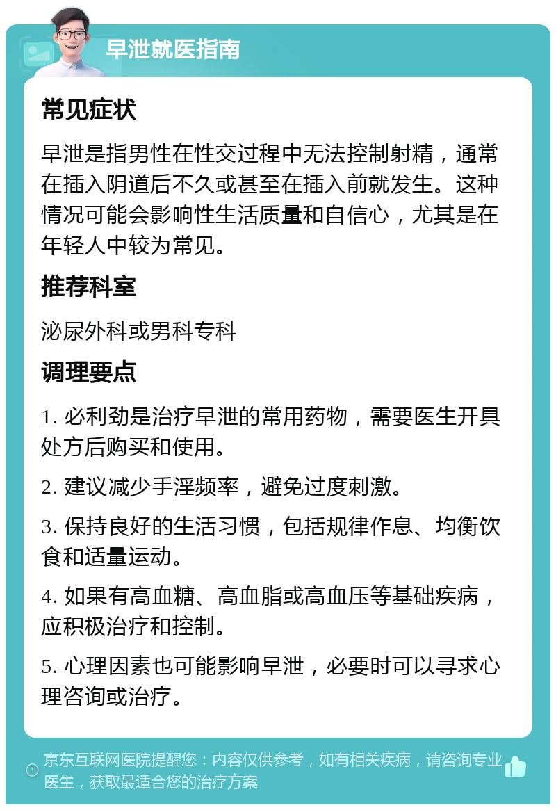 早泄就医指南 常见症状 早泄是指男性在性交过程中无法控制射精，通常在插入阴道后不久或甚至在插入前就发生。这种情况可能会影响性生活质量和自信心，尤其是在年轻人中较为常见。 推荐科室 泌尿外科或男科专科 调理要点 1. 必利劲是治疗早泄的常用药物，需要医生开具处方后购买和使用。 2. 建议减少手淫频率，避免过度刺激。 3. 保持良好的生活习惯，包括规律作息、均衡饮食和适量运动。 4. 如果有高血糖、高血脂或高血压等基础疾病，应积极治疗和控制。 5. 心理因素也可能影响早泄，必要时可以寻求心理咨询或治疗。