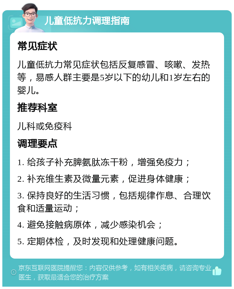 儿童低抗力调理指南 常见症状 儿童低抗力常见症状包括反复感冒、咳嗽、发热等，易感人群主要是5岁以下的幼儿和1岁左右的婴儿。 推荐科室 儿科或免疫科 调理要点 1. 给孩子补充脾氨肽冻干粉，增强免疫力； 2. 补充维生素及微量元素，促进身体健康； 3. 保持良好的生活习惯，包括规律作息、合理饮食和适量运动； 4. 避免接触病原体，减少感染机会； 5. 定期体检，及时发现和处理健康问题。