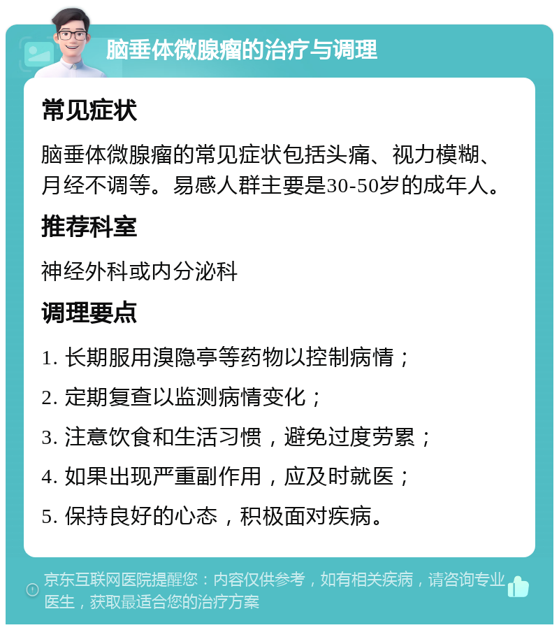 脑垂体微腺瘤的治疗与调理 常见症状 脑垂体微腺瘤的常见症状包括头痛、视力模糊、月经不调等。易感人群主要是30-50岁的成年人。 推荐科室 神经外科或内分泌科 调理要点 1. 长期服用溴隐亭等药物以控制病情； 2. 定期复查以监测病情变化； 3. 注意饮食和生活习惯，避免过度劳累； 4. 如果出现严重副作用，应及时就医； 5. 保持良好的心态，积极面对疾病。