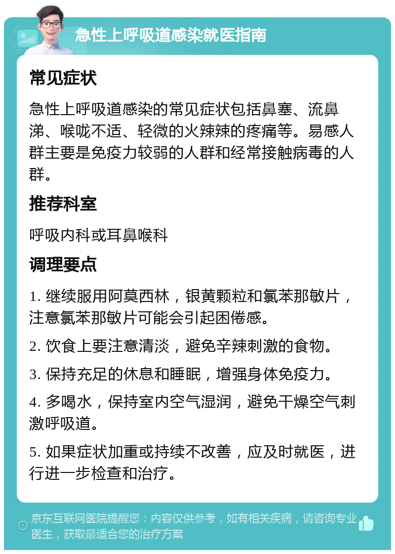 急性上呼吸道感染就医指南 常见症状 急性上呼吸道感染的常见症状包括鼻塞、流鼻涕、喉咙不适、轻微的火辣辣的疼痛等。易感人群主要是免疫力较弱的人群和经常接触病毒的人群。 推荐科室 呼吸内科或耳鼻喉科 调理要点 1. 继续服用阿莫西林，银黄颗粒和氯苯那敏片，注意氯苯那敏片可能会引起困倦感。 2. 饮食上要注意清淡，避免辛辣刺激的食物。 3. 保持充足的休息和睡眠，增强身体免疫力。 4. 多喝水，保持室内空气湿润，避免干燥空气刺激呼吸道。 5. 如果症状加重或持续不改善，应及时就医，进行进一步检查和治疗。