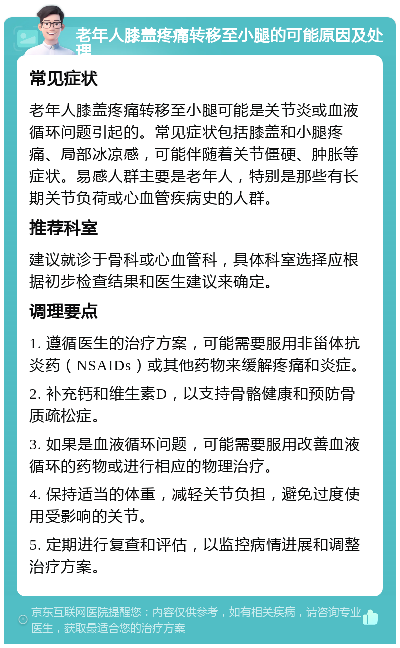 老年人膝盖疼痛转移至小腿的可能原因及处理 常见症状 老年人膝盖疼痛转移至小腿可能是关节炎或血液循环问题引起的。常见症状包括膝盖和小腿疼痛、局部冰凉感，可能伴随着关节僵硬、肿胀等症状。易感人群主要是老年人，特别是那些有长期关节负荷或心血管疾病史的人群。 推荐科室 建议就诊于骨科或心血管科，具体科室选择应根据初步检查结果和医生建议来确定。 调理要点 1. 遵循医生的治疗方案，可能需要服用非甾体抗炎药（NSAIDs）或其他药物来缓解疼痛和炎症。 2. 补充钙和维生素D，以支持骨骼健康和预防骨质疏松症。 3. 如果是血液循环问题，可能需要服用改善血液循环的药物或进行相应的物理治疗。 4. 保持适当的体重，减轻关节负担，避免过度使用受影响的关节。 5. 定期进行复查和评估，以监控病情进展和调整治疗方案。