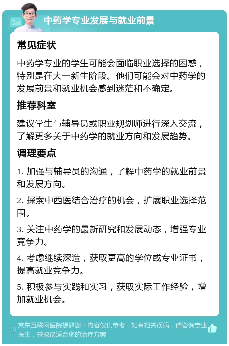 中药学专业发展与就业前景 常见症状 中药学专业的学生可能会面临职业选择的困惑，特别是在大一新生阶段。他们可能会对中药学的发展前景和就业机会感到迷茫和不确定。 推荐科室 建议学生与辅导员或职业规划师进行深入交流，了解更多关于中药学的就业方向和发展趋势。 调理要点 1. 加强与辅导员的沟通，了解中药学的就业前景和发展方向。 2. 探索中西医结合治疗的机会，扩展职业选择范围。 3. 关注中药学的最新研究和发展动态，增强专业竞争力。 4. 考虑继续深造，获取更高的学位或专业证书，提高就业竞争力。 5. 积极参与实践和实习，获取实际工作经验，增加就业机会。