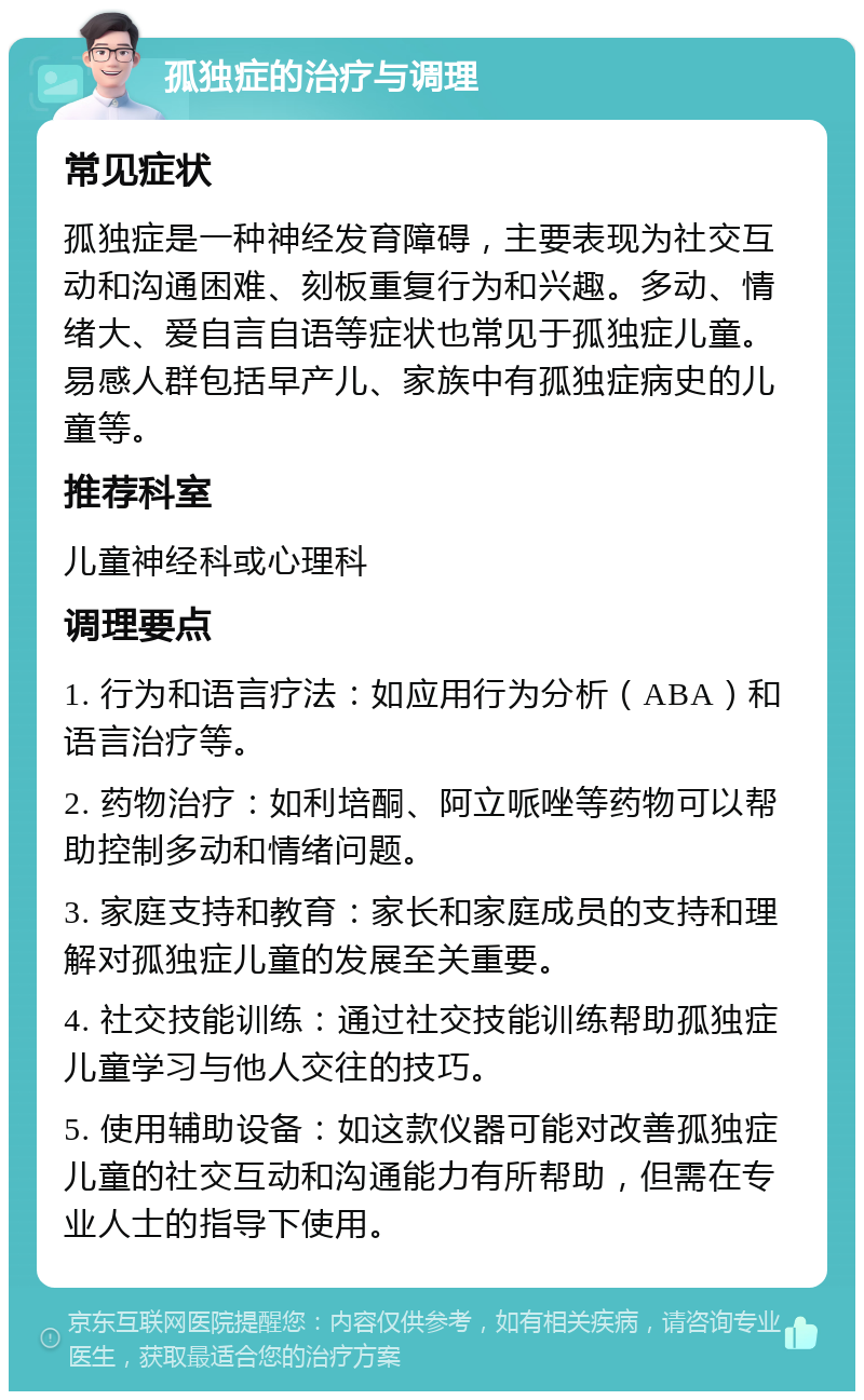 孤独症的治疗与调理 常见症状 孤独症是一种神经发育障碍，主要表现为社交互动和沟通困难、刻板重复行为和兴趣。多动、情绪大、爱自言自语等症状也常见于孤独症儿童。易感人群包括早产儿、家族中有孤独症病史的儿童等。 推荐科室 儿童神经科或心理科 调理要点 1. 行为和语言疗法：如应用行为分析（ABA）和语言治疗等。 2. 药物治疗：如利培酮、阿立哌唑等药物可以帮助控制多动和情绪问题。 3. 家庭支持和教育：家长和家庭成员的支持和理解对孤独症儿童的发展至关重要。 4. 社交技能训练：通过社交技能训练帮助孤独症儿童学习与他人交往的技巧。 5. 使用辅助设备：如这款仪器可能对改善孤独症儿童的社交互动和沟通能力有所帮助，但需在专业人士的指导下使用。