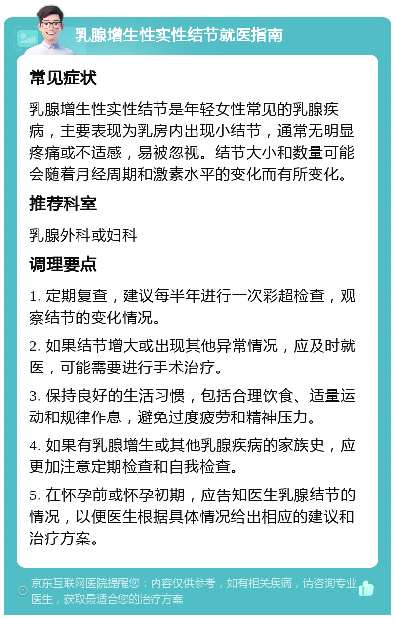 乳腺增生性实性结节就医指南 常见症状 乳腺增生性实性结节是年轻女性常见的乳腺疾病，主要表现为乳房内出现小结节，通常无明显疼痛或不适感，易被忽视。结节大小和数量可能会随着月经周期和激素水平的变化而有所变化。 推荐科室 乳腺外科或妇科 调理要点 1. 定期复查，建议每半年进行一次彩超检查，观察结节的变化情况。 2. 如果结节增大或出现其他异常情况，应及时就医，可能需要进行手术治疗。 3. 保持良好的生活习惯，包括合理饮食、适量运动和规律作息，避免过度疲劳和精神压力。 4. 如果有乳腺增生或其他乳腺疾病的家族史，应更加注意定期检查和自我检查。 5. 在怀孕前或怀孕初期，应告知医生乳腺结节的情况，以便医生根据具体情况给出相应的建议和治疗方案。