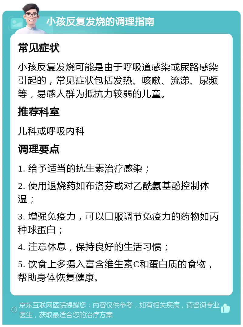 小孩反复发烧的调理指南 常见症状 小孩反复发烧可能是由于呼吸道感染或尿路感染引起的，常见症状包括发热、咳嗽、流涕、尿频等，易感人群为抵抗力较弱的儿童。 推荐科室 儿科或呼吸内科 调理要点 1. 给予适当的抗生素治疗感染； 2. 使用退烧药如布洛芬或对乙酰氨基酚控制体温； 3. 增强免疫力，可以口服调节免疫力的药物如丙种球蛋白； 4. 注意休息，保持良好的生活习惯； 5. 饮食上多摄入富含维生素C和蛋白质的食物，帮助身体恢复健康。