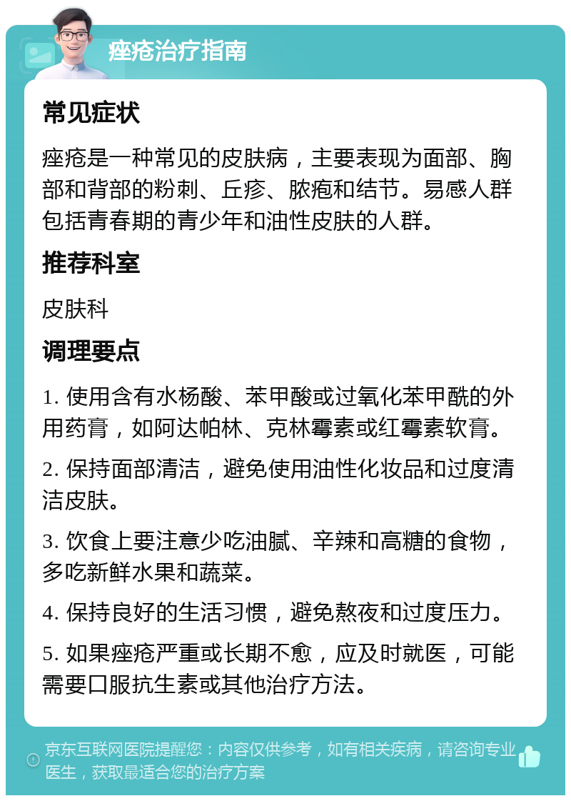 痤疮治疗指南 常见症状 痤疮是一种常见的皮肤病，主要表现为面部、胸部和背部的粉刺、丘疹、脓疱和结节。易感人群包括青春期的青少年和油性皮肤的人群。 推荐科室 皮肤科 调理要点 1. 使用含有水杨酸、苯甲酸或过氧化苯甲酰的外用药膏，如阿达帕林、克林霉素或红霉素软膏。 2. 保持面部清洁，避免使用油性化妆品和过度清洁皮肤。 3. 饮食上要注意少吃油腻、辛辣和高糖的食物，多吃新鲜水果和蔬菜。 4. 保持良好的生活习惯，避免熬夜和过度压力。 5. 如果痤疮严重或长期不愈，应及时就医，可能需要口服抗生素或其他治疗方法。