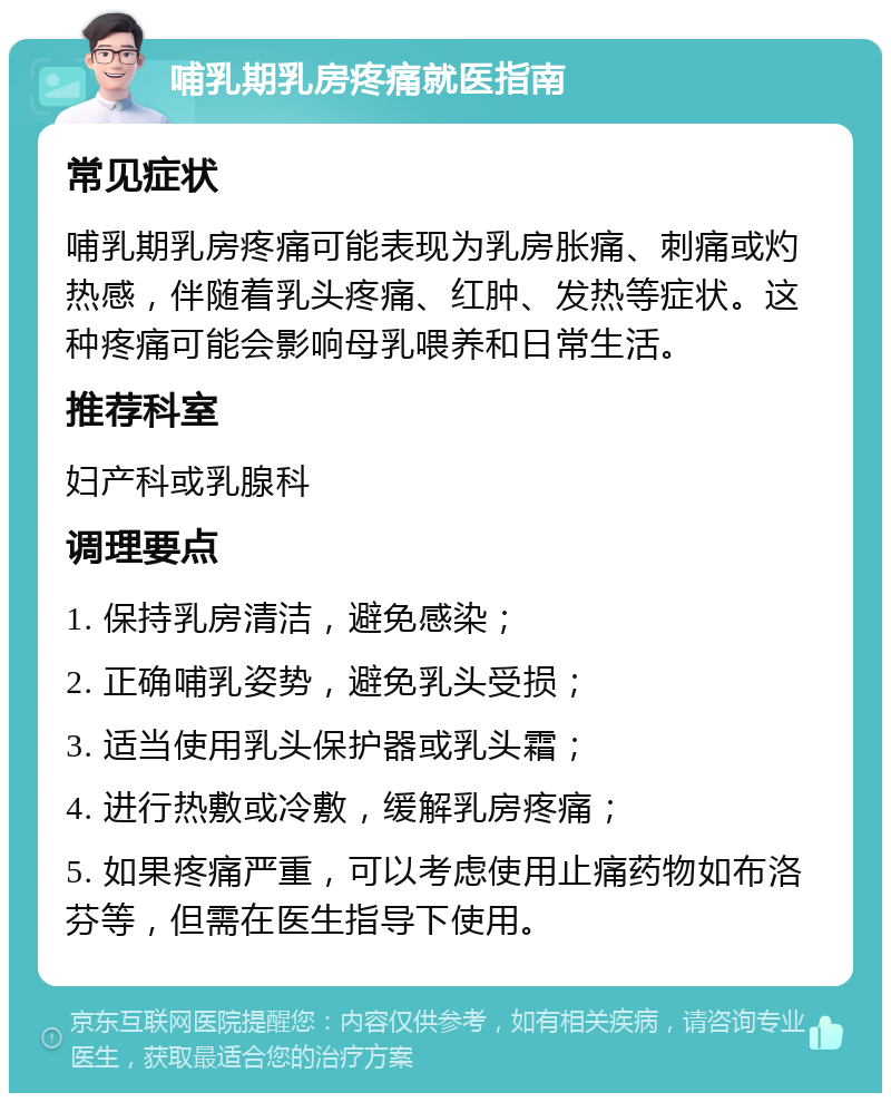 哺乳期乳房疼痛就医指南 常见症状 哺乳期乳房疼痛可能表现为乳房胀痛、刺痛或灼热感，伴随着乳头疼痛、红肿、发热等症状。这种疼痛可能会影响母乳喂养和日常生活。 推荐科室 妇产科或乳腺科 调理要点 1. 保持乳房清洁，避免感染； 2. 正确哺乳姿势，避免乳头受损； 3. 适当使用乳头保护器或乳头霜； 4. 进行热敷或冷敷，缓解乳房疼痛； 5. 如果疼痛严重，可以考虑使用止痛药物如布洛芬等，但需在医生指导下使用。