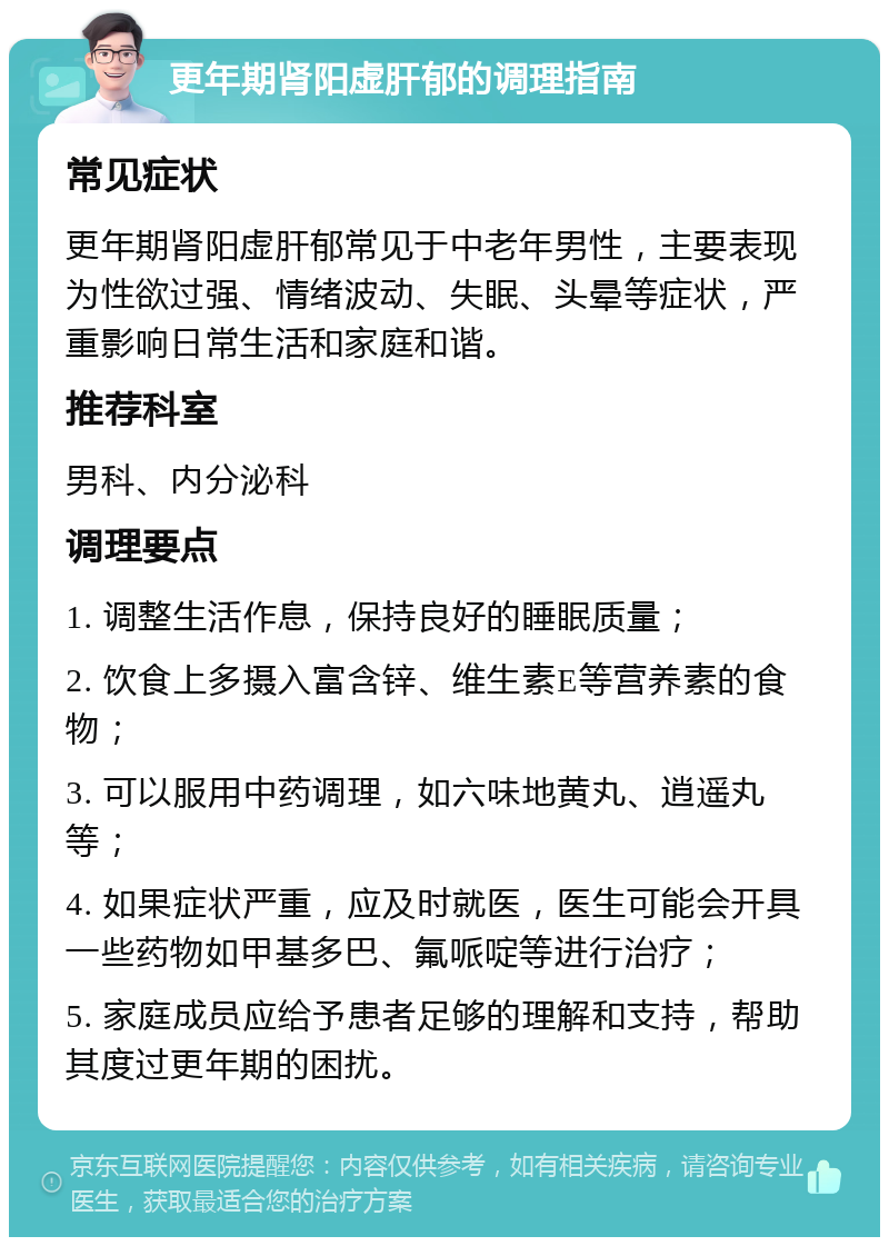 更年期肾阳虚肝郁的调理指南 常见症状 更年期肾阳虚肝郁常见于中老年男性，主要表现为性欲过强、情绪波动、失眠、头晕等症状，严重影响日常生活和家庭和谐。 推荐科室 男科、内分泌科 调理要点 1. 调整生活作息，保持良好的睡眠质量； 2. 饮食上多摄入富含锌、维生素E等营养素的食物； 3. 可以服用中药调理，如六味地黄丸、逍遥丸等； 4. 如果症状严重，应及时就医，医生可能会开具一些药物如甲基多巴、氟哌啶等进行治疗； 5. 家庭成员应给予患者足够的理解和支持，帮助其度过更年期的困扰。