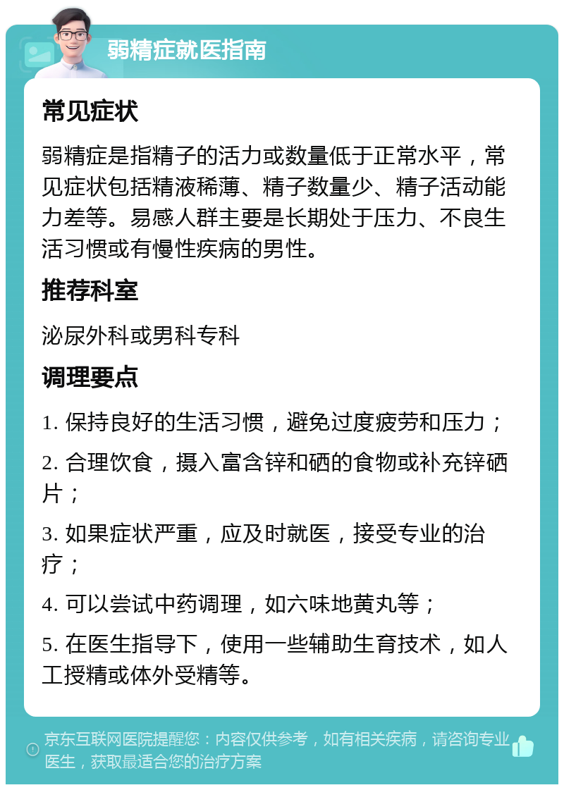 弱精症就医指南 常见症状 弱精症是指精子的活力或数量低于正常水平，常见症状包括精液稀薄、精子数量少、精子活动能力差等。易感人群主要是长期处于压力、不良生活习惯或有慢性疾病的男性。 推荐科室 泌尿外科或男科专科 调理要点 1. 保持良好的生活习惯，避免过度疲劳和压力； 2. 合理饮食，摄入富含锌和硒的食物或补充锌硒片； 3. 如果症状严重，应及时就医，接受专业的治疗； 4. 可以尝试中药调理，如六味地黄丸等； 5. 在医生指导下，使用一些辅助生育技术，如人工授精或体外受精等。