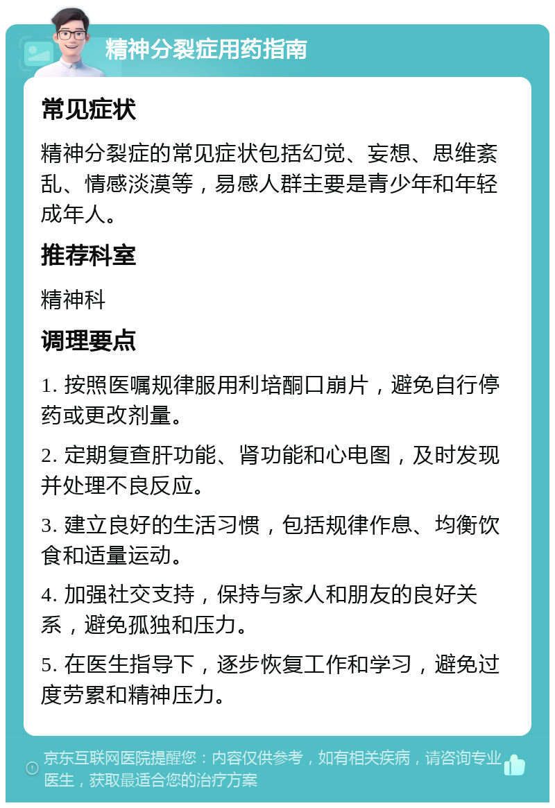 精神分裂症用药指南 常见症状 精神分裂症的常见症状包括幻觉、妄想、思维紊乱、情感淡漠等，易感人群主要是青少年和年轻成年人。 推荐科室 精神科 调理要点 1. 按照医嘱规律服用利培酮口崩片，避免自行停药或更改剂量。 2. 定期复查肝功能、肾功能和心电图，及时发现并处理不良反应。 3. 建立良好的生活习惯，包括规律作息、均衡饮食和适量运动。 4. 加强社交支持，保持与家人和朋友的良好关系，避免孤独和压力。 5. 在医生指导下，逐步恢复工作和学习，避免过度劳累和精神压力。