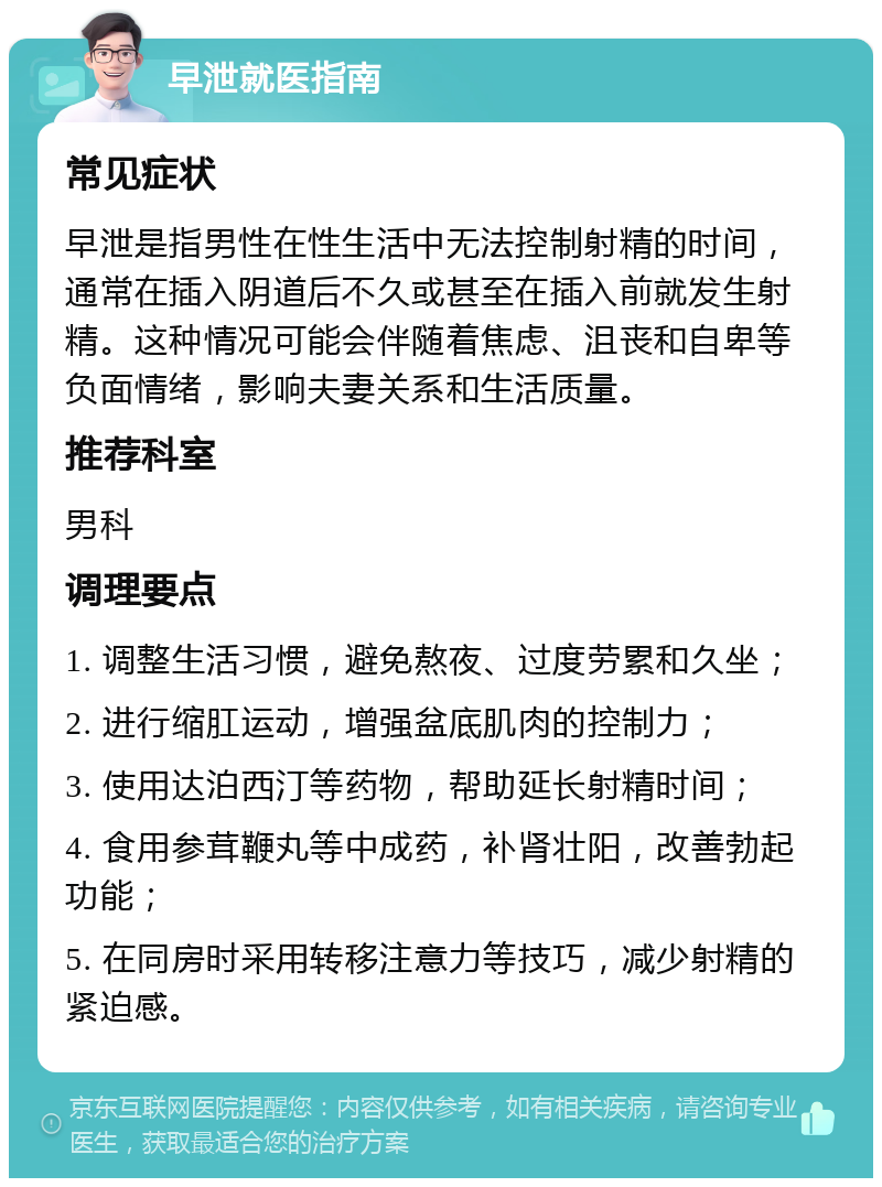 早泄就医指南 常见症状 早泄是指男性在性生活中无法控制射精的时间，通常在插入阴道后不久或甚至在插入前就发生射精。这种情况可能会伴随着焦虑、沮丧和自卑等负面情绪，影响夫妻关系和生活质量。 推荐科室 男科 调理要点 1. 调整生活习惯，避免熬夜、过度劳累和久坐； 2. 进行缩肛运动，增强盆底肌肉的控制力； 3. 使用达泊西汀等药物，帮助延长射精时间； 4. 食用参茸鞭丸等中成药，补肾壮阳，改善勃起功能； 5. 在同房时采用转移注意力等技巧，减少射精的紧迫感。