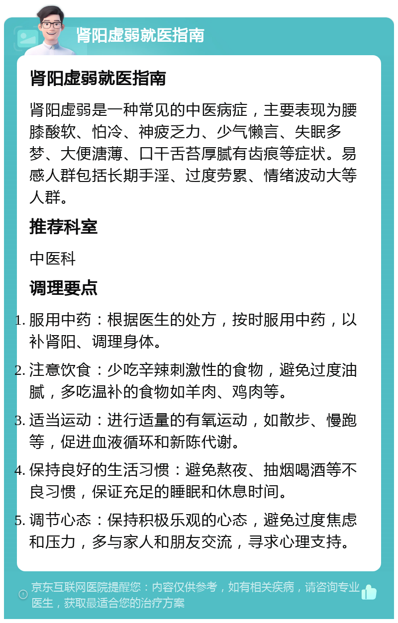 肾阳虚弱就医指南 肾阳虚弱就医指南 肾阳虚弱是一种常见的中医病症，主要表现为腰膝酸软、怕冷、神疲乏力、少气懒言、失眠多梦、大便溏薄、口干舌苔厚腻有齿痕等症状。易感人群包括长期手淫、过度劳累、情绪波动大等人群。 推荐科室 中医科 调理要点 服用中药：根据医生的处方，按时服用中药，以补肾阳、调理身体。 注意饮食：少吃辛辣刺激性的食物，避免过度油腻，多吃温补的食物如羊肉、鸡肉等。 适当运动：进行适量的有氧运动，如散步、慢跑等，促进血液循环和新陈代谢。 保持良好的生活习惯：避免熬夜、抽烟喝酒等不良习惯，保证充足的睡眠和休息时间。 调节心态：保持积极乐观的心态，避免过度焦虑和压力，多与家人和朋友交流，寻求心理支持。