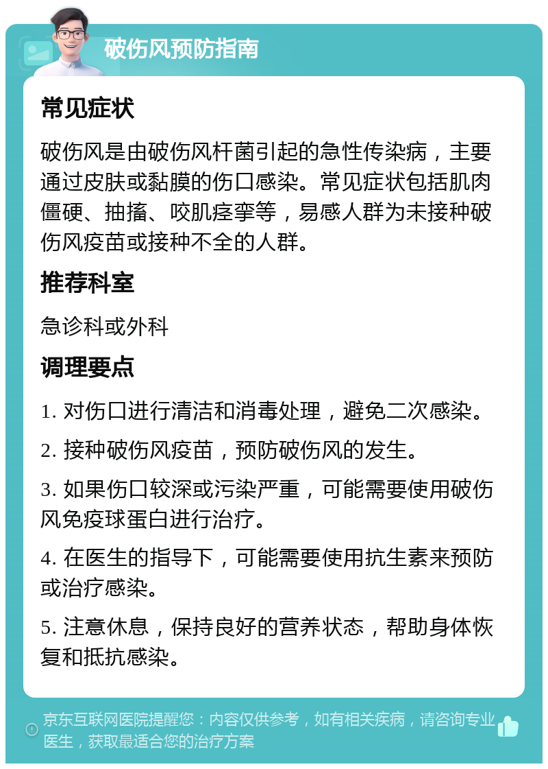 破伤风预防指南 常见症状 破伤风是由破伤风杆菌引起的急性传染病，主要通过皮肤或黏膜的伤口感染。常见症状包括肌肉僵硬、抽搐、咬肌痉挛等，易感人群为未接种破伤风疫苗或接种不全的人群。 推荐科室 急诊科或外科 调理要点 1. 对伤口进行清洁和消毒处理，避免二次感染。 2. 接种破伤风疫苗，预防破伤风的发生。 3. 如果伤口较深或污染严重，可能需要使用破伤风免疫球蛋白进行治疗。 4. 在医生的指导下，可能需要使用抗生素来预防或治疗感染。 5. 注意休息，保持良好的营养状态，帮助身体恢复和抵抗感染。