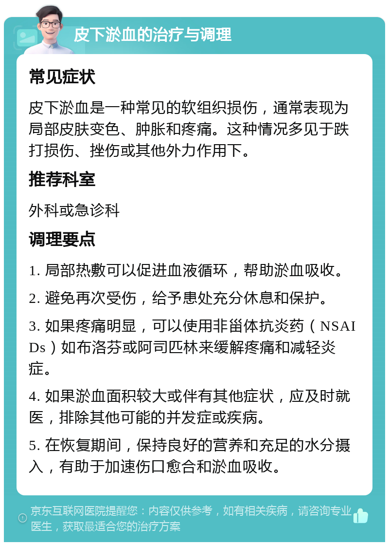 皮下淤血的治疗与调理 常见症状 皮下淤血是一种常见的软组织损伤，通常表现为局部皮肤变色、肿胀和疼痛。这种情况多见于跌打损伤、挫伤或其他外力作用下。 推荐科室 外科或急诊科 调理要点 1. 局部热敷可以促进血液循环，帮助淤血吸收。 2. 避免再次受伤，给予患处充分休息和保护。 3. 如果疼痛明显，可以使用非甾体抗炎药（NSAIDs）如布洛芬或阿司匹林来缓解疼痛和减轻炎症。 4. 如果淤血面积较大或伴有其他症状，应及时就医，排除其他可能的并发症或疾病。 5. 在恢复期间，保持良好的营养和充足的水分摄入，有助于加速伤口愈合和淤血吸收。