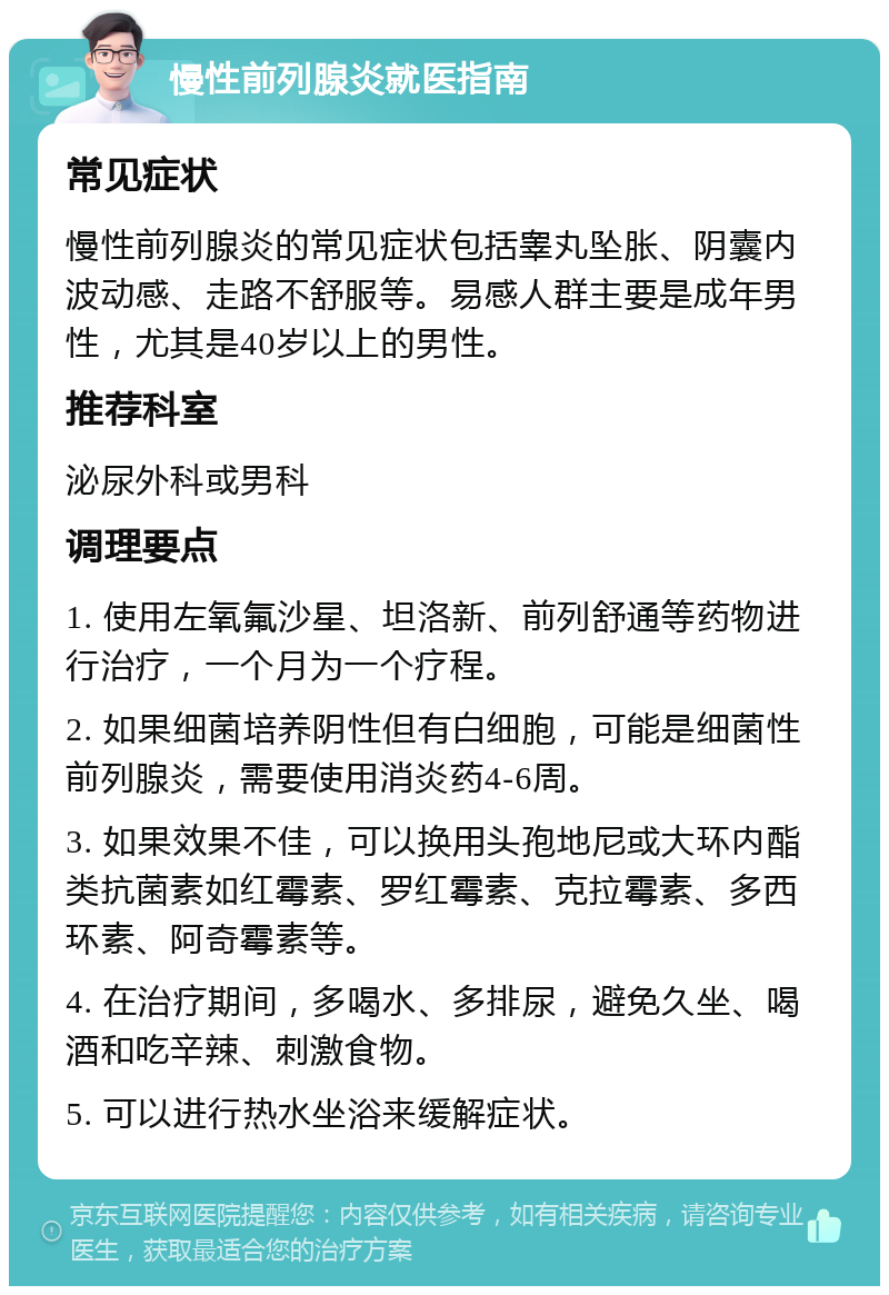 慢性前列腺炎就医指南 常见症状 慢性前列腺炎的常见症状包括睾丸坠胀、阴囊内波动感、走路不舒服等。易感人群主要是成年男性，尤其是40岁以上的男性。 推荐科室 泌尿外科或男科 调理要点 1. 使用左氧氟沙星、坦洛新、前列舒通等药物进行治疗，一个月为一个疗程。 2. 如果细菌培养阴性但有白细胞，可能是细菌性前列腺炎，需要使用消炎药4-6周。 3. 如果效果不佳，可以换用头孢地尼或大环内酯类抗菌素如红霉素、罗红霉素、克拉霉素、多西环素、阿奇霉素等。 4. 在治疗期间，多喝水、多排尿，避免久坐、喝酒和吃辛辣、刺激食物。 5. 可以进行热水坐浴来缓解症状。