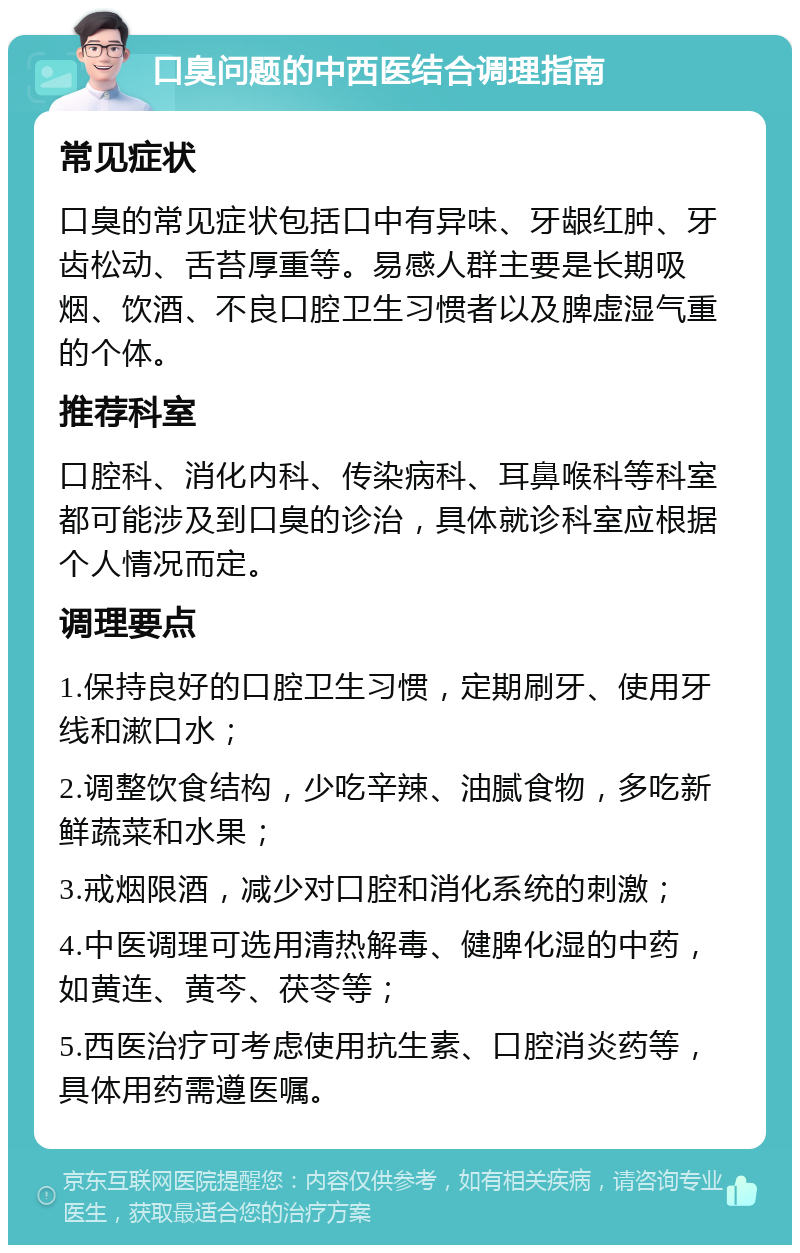 口臭问题的中西医结合调理指南 常见症状 口臭的常见症状包括口中有异味、牙龈红肿、牙齿松动、舌苔厚重等。易感人群主要是长期吸烟、饮酒、不良口腔卫生习惯者以及脾虚湿气重的个体。 推荐科室 口腔科、消化内科、传染病科、耳鼻喉科等科室都可能涉及到口臭的诊治，具体就诊科室应根据个人情况而定。 调理要点 1.保持良好的口腔卫生习惯，定期刷牙、使用牙线和漱口水； 2.调整饮食结构，少吃辛辣、油腻食物，多吃新鲜蔬菜和水果； 3.戒烟限酒，减少对口腔和消化系统的刺激； 4.中医调理可选用清热解毒、健脾化湿的中药，如黄连、黄芩、茯苓等； 5.西医治疗可考虑使用抗生素、口腔消炎药等，具体用药需遵医嘱。