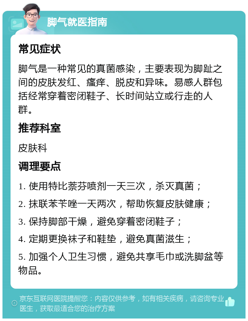 脚气就医指南 常见症状 脚气是一种常见的真菌感染，主要表现为脚趾之间的皮肤发红、瘙痒、脱皮和异味。易感人群包括经常穿着密闭鞋子、长时间站立或行走的人群。 推荐科室 皮肤科 调理要点 1. 使用特比萘芬喷剂一天三次，杀灭真菌； 2. 抹联苯苄唑一天两次，帮助恢复皮肤健康； 3. 保持脚部干燥，避免穿着密闭鞋子； 4. 定期更换袜子和鞋垫，避免真菌滋生； 5. 加强个人卫生习惯，避免共享毛巾或洗脚盆等物品。