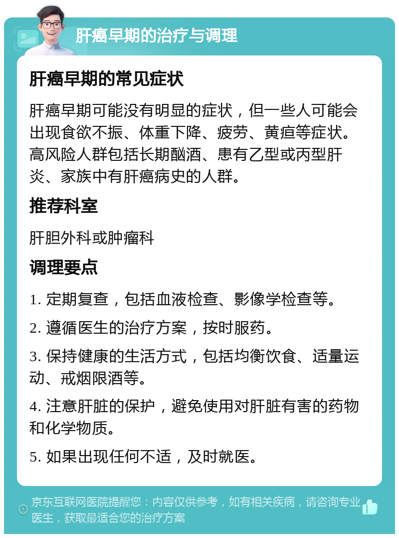 肝癌早期的治疗与调理 肝癌早期的常见症状 肝癌早期可能没有明显的症状，但一些人可能会出现食欲不振、体重下降、疲劳、黄疸等症状。高风险人群包括长期酗酒、患有乙型或丙型肝炎、家族中有肝癌病史的人群。 推荐科室 肝胆外科或肿瘤科 调理要点 1. 定期复查，包括血液检查、影像学检查等。 2. 遵循医生的治疗方案，按时服药。 3. 保持健康的生活方式，包括均衡饮食、适量运动、戒烟限酒等。 4. 注意肝脏的保护，避免使用对肝脏有害的药物和化学物质。 5. 如果出现任何不适，及时就医。