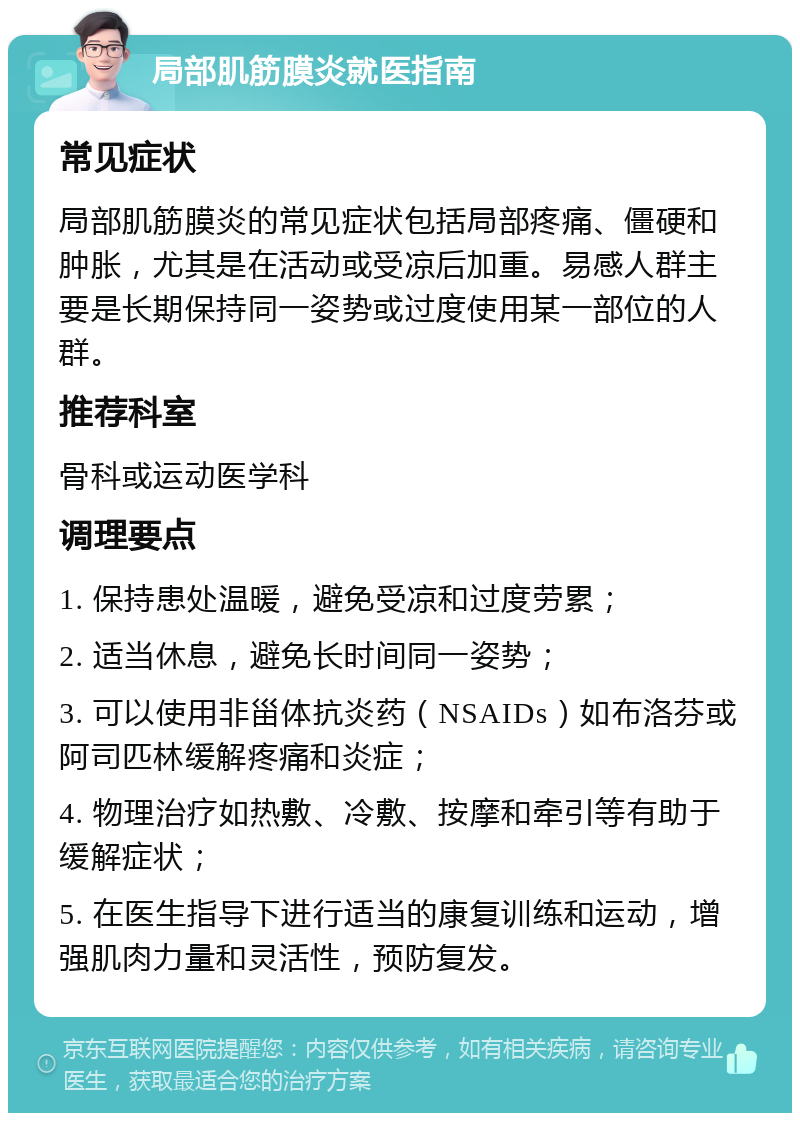 局部肌筋膜炎就医指南 常见症状 局部肌筋膜炎的常见症状包括局部疼痛、僵硬和肿胀，尤其是在活动或受凉后加重。易感人群主要是长期保持同一姿势或过度使用某一部位的人群。 推荐科室 骨科或运动医学科 调理要点 1. 保持患处温暖，避免受凉和过度劳累； 2. 适当休息，避免长时间同一姿势； 3. 可以使用非甾体抗炎药（NSAIDs）如布洛芬或阿司匹林缓解疼痛和炎症； 4. 物理治疗如热敷、冷敷、按摩和牵引等有助于缓解症状； 5. 在医生指导下进行适当的康复训练和运动，增强肌肉力量和灵活性，预防复发。