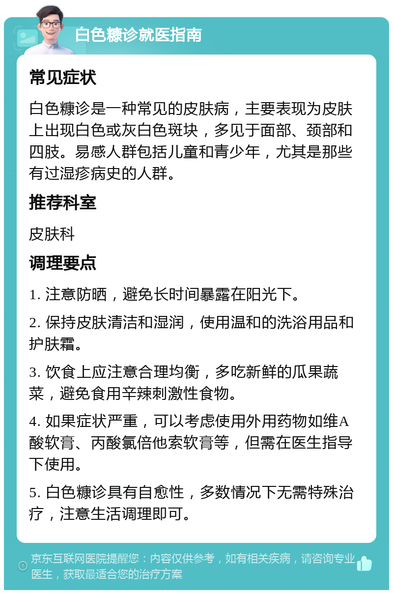 白色糠诊就医指南 常见症状 白色糠诊是一种常见的皮肤病，主要表现为皮肤上出现白色或灰白色斑块，多见于面部、颈部和四肢。易感人群包括儿童和青少年，尤其是那些有过湿疹病史的人群。 推荐科室 皮肤科 调理要点 1. 注意防晒，避免长时间暴露在阳光下。 2. 保持皮肤清洁和湿润，使用温和的洗浴用品和护肤霜。 3. 饮食上应注意合理均衡，多吃新鲜的瓜果蔬菜，避免食用辛辣刺激性食物。 4. 如果症状严重，可以考虑使用外用药物如维A酸软膏、丙酸氯倍他索软膏等，但需在医生指导下使用。 5. 白色糠诊具有自愈性，多数情况下无需特殊治疗，注意生活调理即可。