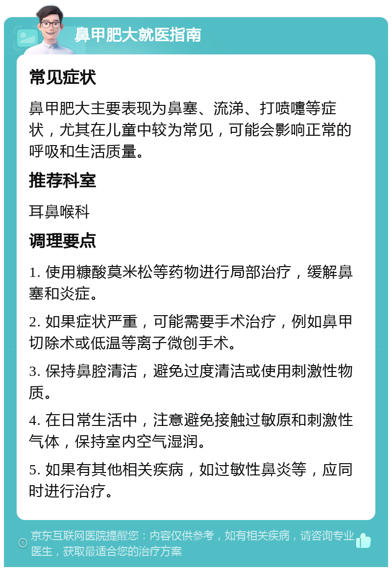 鼻甲肥大就医指南 常见症状 鼻甲肥大主要表现为鼻塞、流涕、打喷嚏等症状，尤其在儿童中较为常见，可能会影响正常的呼吸和生活质量。 推荐科室 耳鼻喉科 调理要点 1. 使用糠酸莫米松等药物进行局部治疗，缓解鼻塞和炎症。 2. 如果症状严重，可能需要手术治疗，例如鼻甲切除术或低温等离子微创手术。 3. 保持鼻腔清洁，避免过度清洁或使用刺激性物质。 4. 在日常生活中，注意避免接触过敏原和刺激性气体，保持室内空气湿润。 5. 如果有其他相关疾病，如过敏性鼻炎等，应同时进行治疗。