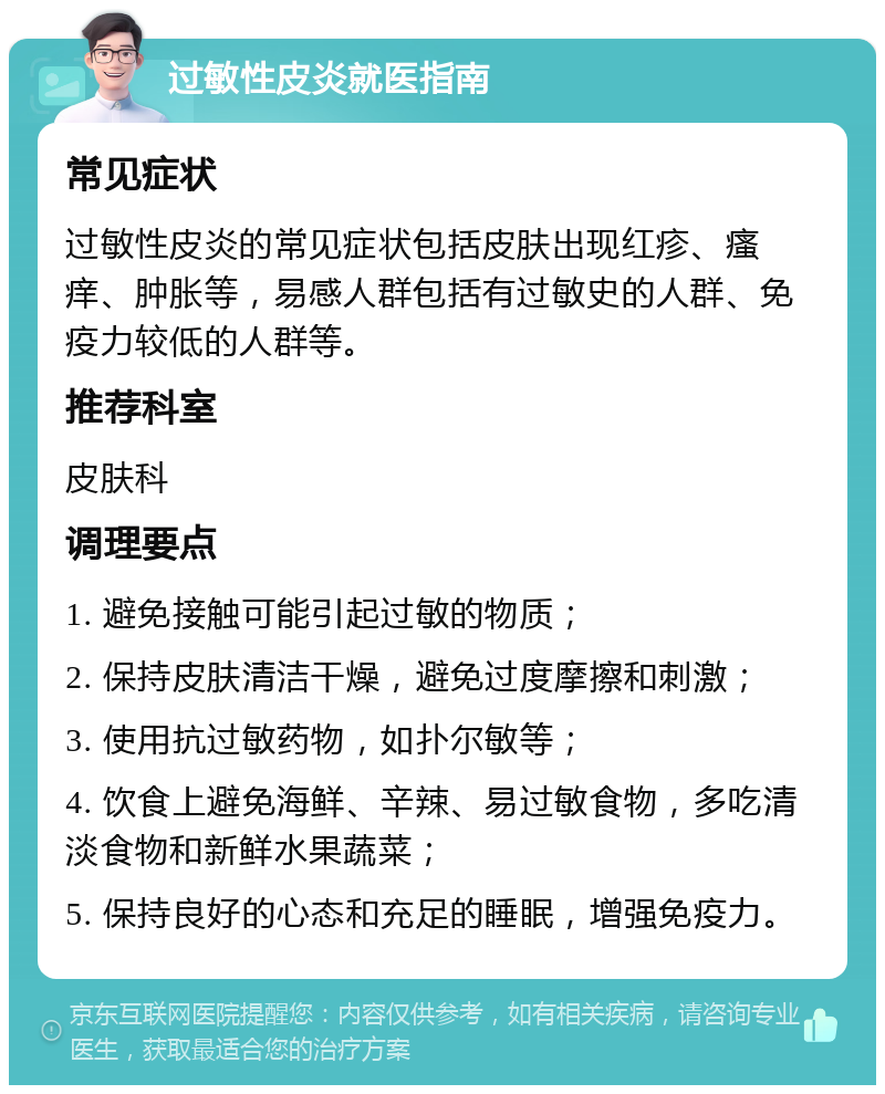 过敏性皮炎就医指南 常见症状 过敏性皮炎的常见症状包括皮肤出现红疹、瘙痒、肿胀等，易感人群包括有过敏史的人群、免疫力较低的人群等。 推荐科室 皮肤科 调理要点 1. 避免接触可能引起过敏的物质； 2. 保持皮肤清洁干燥，避免过度摩擦和刺激； 3. 使用抗过敏药物，如扑尔敏等； 4. 饮食上避免海鲜、辛辣、易过敏食物，多吃清淡食物和新鲜水果蔬菜； 5. 保持良好的心态和充足的睡眠，增强免疫力。