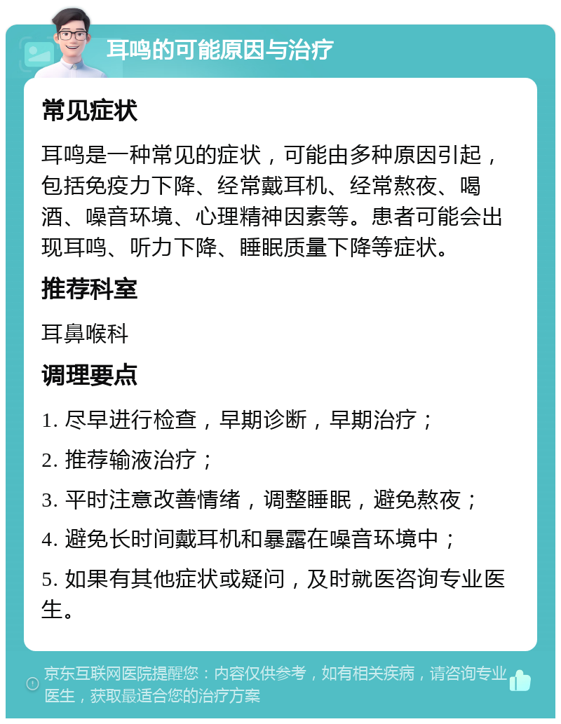 耳鸣的可能原因与治疗 常见症状 耳鸣是一种常见的症状，可能由多种原因引起，包括免疫力下降、经常戴耳机、经常熬夜、喝酒、噪音环境、心理精神因素等。患者可能会出现耳鸣、听力下降、睡眠质量下降等症状。 推荐科室 耳鼻喉科 调理要点 1. 尽早进行检查，早期诊断，早期治疗； 2. 推荐输液治疗； 3. 平时注意改善情绪，调整睡眠，避免熬夜； 4. 避免长时间戴耳机和暴露在噪音环境中； 5. 如果有其他症状或疑问，及时就医咨询专业医生。