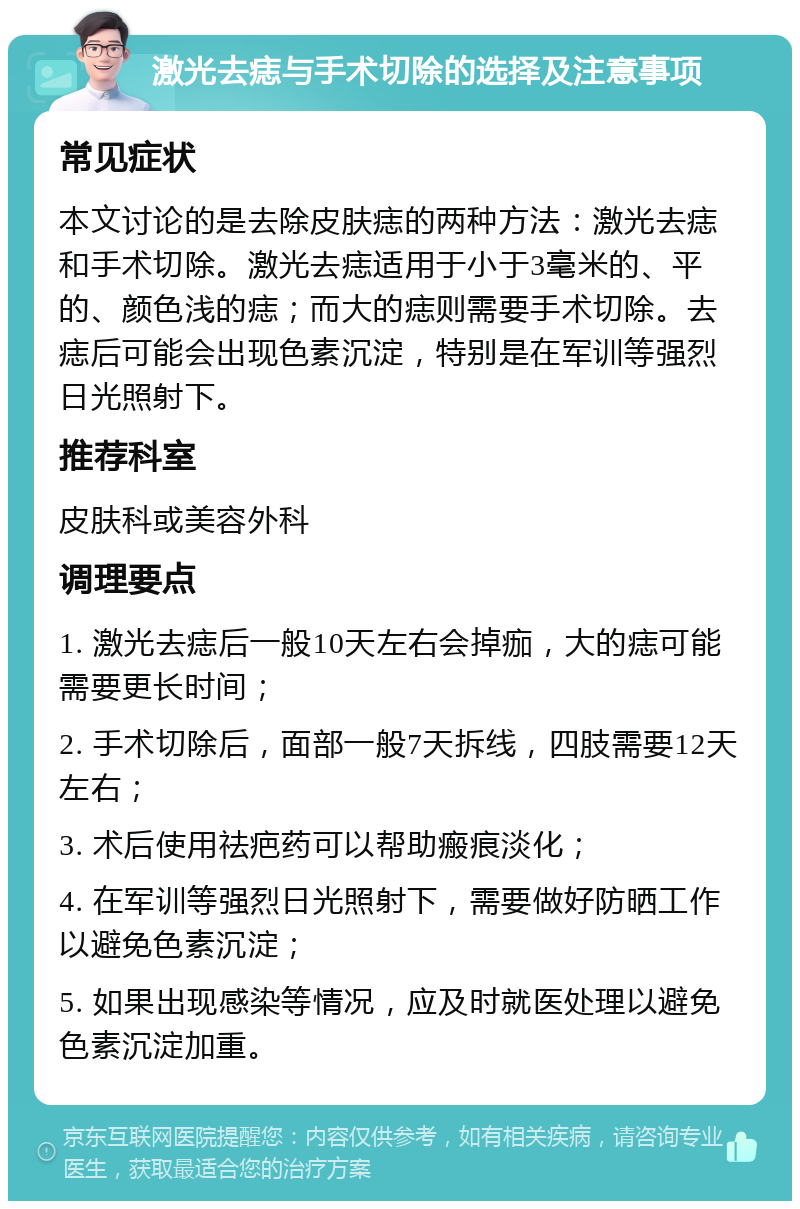 激光去痣与手术切除的选择及注意事项 常见症状 本文讨论的是去除皮肤痣的两种方法：激光去痣和手术切除。激光去痣适用于小于3毫米的、平的、颜色浅的痣；而大的痣则需要手术切除。去痣后可能会出现色素沉淀，特别是在军训等强烈日光照射下。 推荐科室 皮肤科或美容外科 调理要点 1. 激光去痣后一般10天左右会掉痂，大的痣可能需要更长时间； 2. 手术切除后，面部一般7天拆线，四肢需要12天左右； 3. 术后使用祛疤药可以帮助瘢痕淡化； 4. 在军训等强烈日光照射下，需要做好防晒工作以避免色素沉淀； 5. 如果出现感染等情况，应及时就医处理以避免色素沉淀加重。