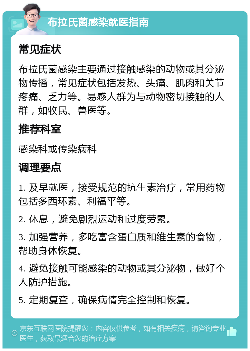 布拉氏菌感染就医指南 常见症状 布拉氏菌感染主要通过接触感染的动物或其分泌物传播，常见症状包括发热、头痛、肌肉和关节疼痛、乏力等。易感人群为与动物密切接触的人群，如牧民、兽医等。 推荐科室 感染科或传染病科 调理要点 1. 及早就医，接受规范的抗生素治疗，常用药物包括多西环素、利福平等。 2. 休息，避免剧烈运动和过度劳累。 3. 加强营养，多吃富含蛋白质和维生素的食物，帮助身体恢复。 4. 避免接触可能感染的动物或其分泌物，做好个人防护措施。 5. 定期复查，确保病情完全控制和恢复。