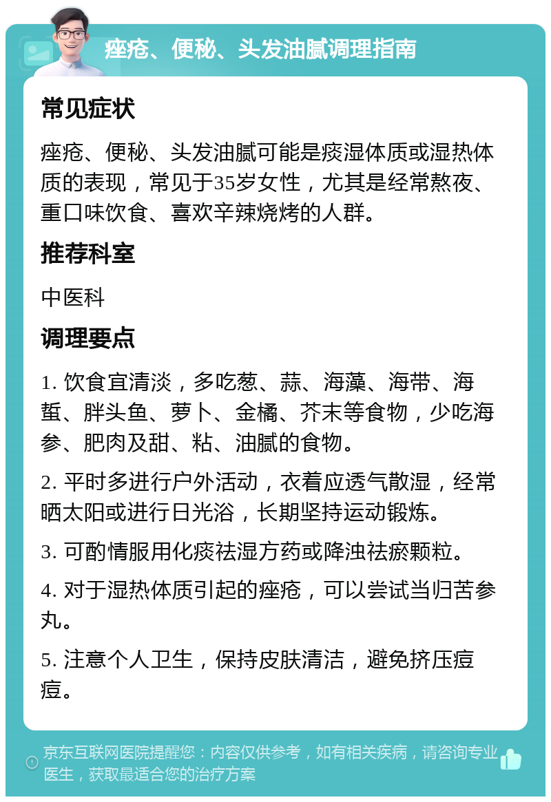 痤疮、便秘、头发油腻调理指南 常见症状 痤疮、便秘、头发油腻可能是痰湿体质或湿热体质的表现，常见于35岁女性，尤其是经常熬夜、重口味饮食、喜欢辛辣烧烤的人群。 推荐科室 中医科 调理要点 1. 饮食宜清淡，多吃葱、蒜、海藻、海带、海蜇、胖头鱼、萝卜、金橘、芥末等食物，少吃海参、肥肉及甜、粘、油腻的食物。 2. 平时多进行户外活动，衣着应透气散湿，经常晒太阳或进行日光浴，长期坚持运动锻炼。 3. 可酌情服用化痰祛湿方药或降浊祛瘀颗粒。 4. 对于湿热体质引起的痤疮，可以尝试当归苦参丸。 5. 注意个人卫生，保持皮肤清洁，避免挤压痘痘。