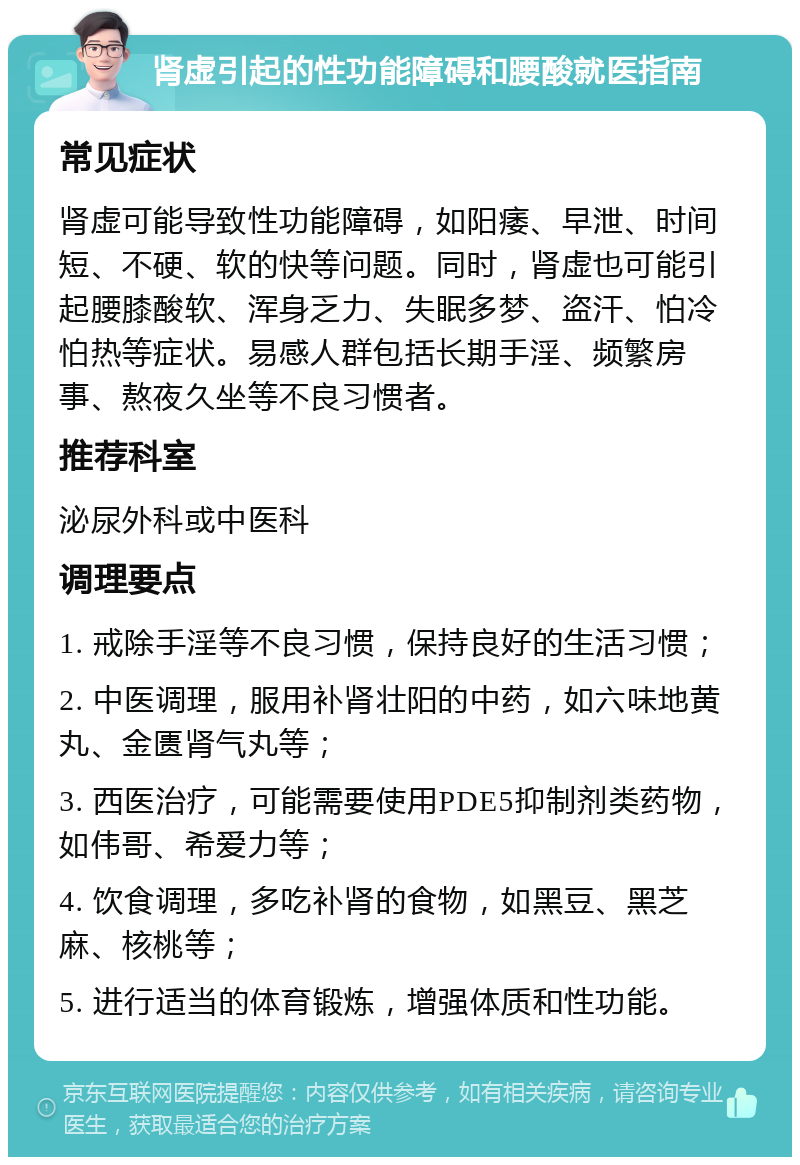 肾虚引起的性功能障碍和腰酸就医指南 常见症状 肾虚可能导致性功能障碍，如阳痿、早泄、时间短、不硬、软的快等问题。同时，肾虚也可能引起腰膝酸软、浑身乏力、失眠多梦、盗汗、怕冷怕热等症状。易感人群包括长期手淫、频繁房事、熬夜久坐等不良习惯者。 推荐科室 泌尿外科或中医科 调理要点 1. 戒除手淫等不良习惯，保持良好的生活习惯； 2. 中医调理，服用补肾壮阳的中药，如六味地黄丸、金匮肾气丸等； 3. 西医治疗，可能需要使用PDE5抑制剂类药物，如伟哥、希爱力等； 4. 饮食调理，多吃补肾的食物，如黑豆、黑芝麻、核桃等； 5. 进行适当的体育锻炼，增强体质和性功能。