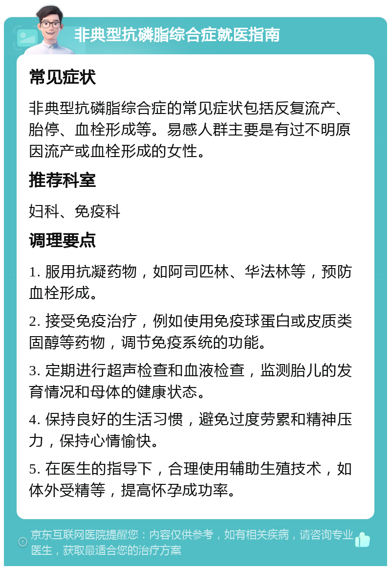 非典型抗磷脂综合症就医指南 常见症状 非典型抗磷脂综合症的常见症状包括反复流产、胎停、血栓形成等。易感人群主要是有过不明原因流产或血栓形成的女性。 推荐科室 妇科、免疫科 调理要点 1. 服用抗凝药物，如阿司匹林、华法林等，预防血栓形成。 2. 接受免疫治疗，例如使用免疫球蛋白或皮质类固醇等药物，调节免疫系统的功能。 3. 定期进行超声检查和血液检查，监测胎儿的发育情况和母体的健康状态。 4. 保持良好的生活习惯，避免过度劳累和精神压力，保持心情愉快。 5. 在医生的指导下，合理使用辅助生殖技术，如体外受精等，提高怀孕成功率。