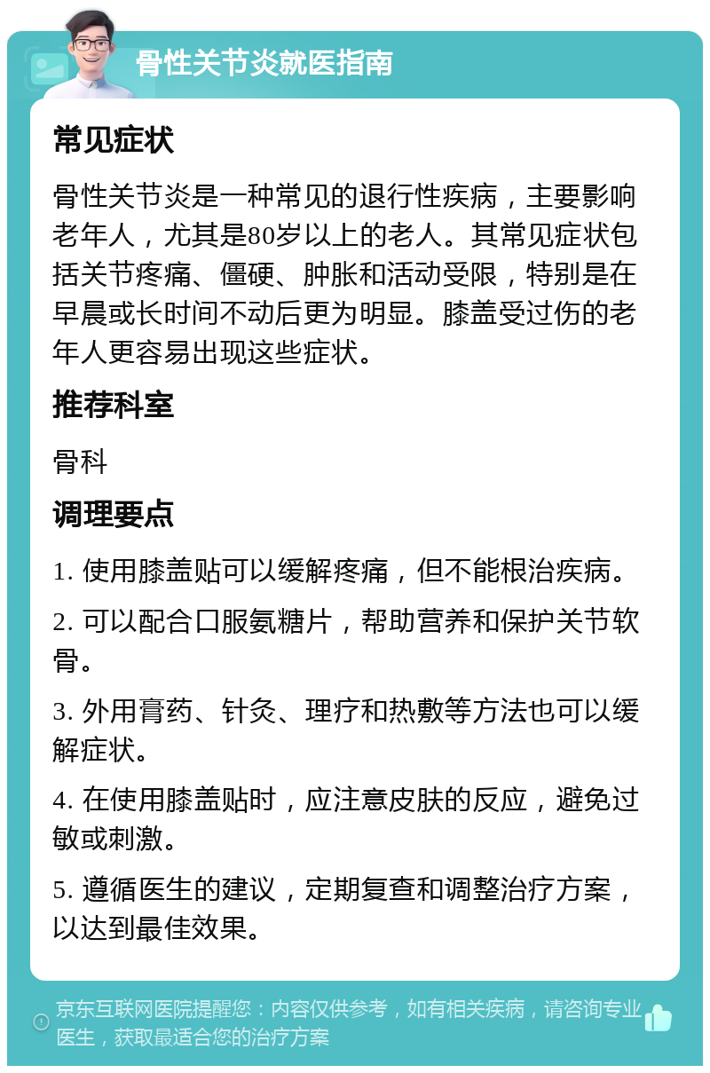 骨性关节炎就医指南 常见症状 骨性关节炎是一种常见的退行性疾病，主要影响老年人，尤其是80岁以上的老人。其常见症状包括关节疼痛、僵硬、肿胀和活动受限，特别是在早晨或长时间不动后更为明显。膝盖受过伤的老年人更容易出现这些症状。 推荐科室 骨科 调理要点 1. 使用膝盖贴可以缓解疼痛，但不能根治疾病。 2. 可以配合口服氨糖片，帮助营养和保护关节软骨。 3. 外用膏药、针灸、理疗和热敷等方法也可以缓解症状。 4. 在使用膝盖贴时，应注意皮肤的反应，避免过敏或刺激。 5. 遵循医生的建议，定期复查和调整治疗方案，以达到最佳效果。