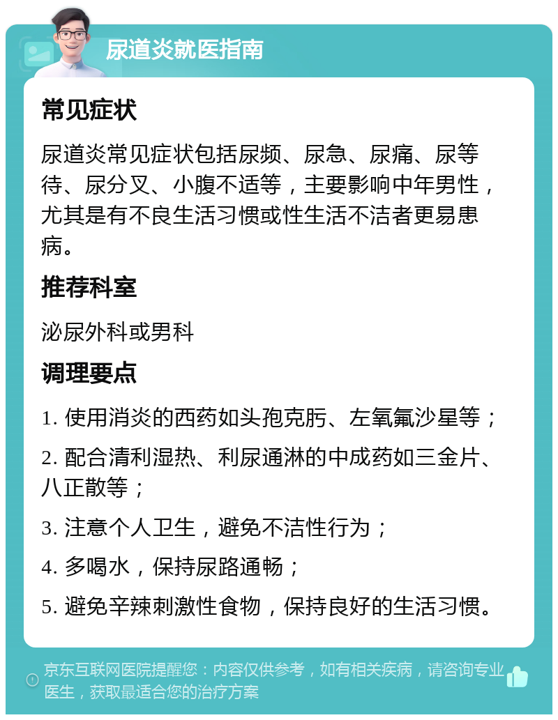 尿道炎就医指南 常见症状 尿道炎常见症状包括尿频、尿急、尿痛、尿等待、尿分叉、小腹不适等，主要影响中年男性，尤其是有不良生活习惯或性生活不洁者更易患病。 推荐科室 泌尿外科或男科 调理要点 1. 使用消炎的西药如头孢克肟、左氧氟沙星等； 2. 配合清利湿热、利尿通淋的中成药如三金片、八正散等； 3. 注意个人卫生，避免不洁性行为； 4. 多喝水，保持尿路通畅； 5. 避免辛辣刺激性食物，保持良好的生活习惯。